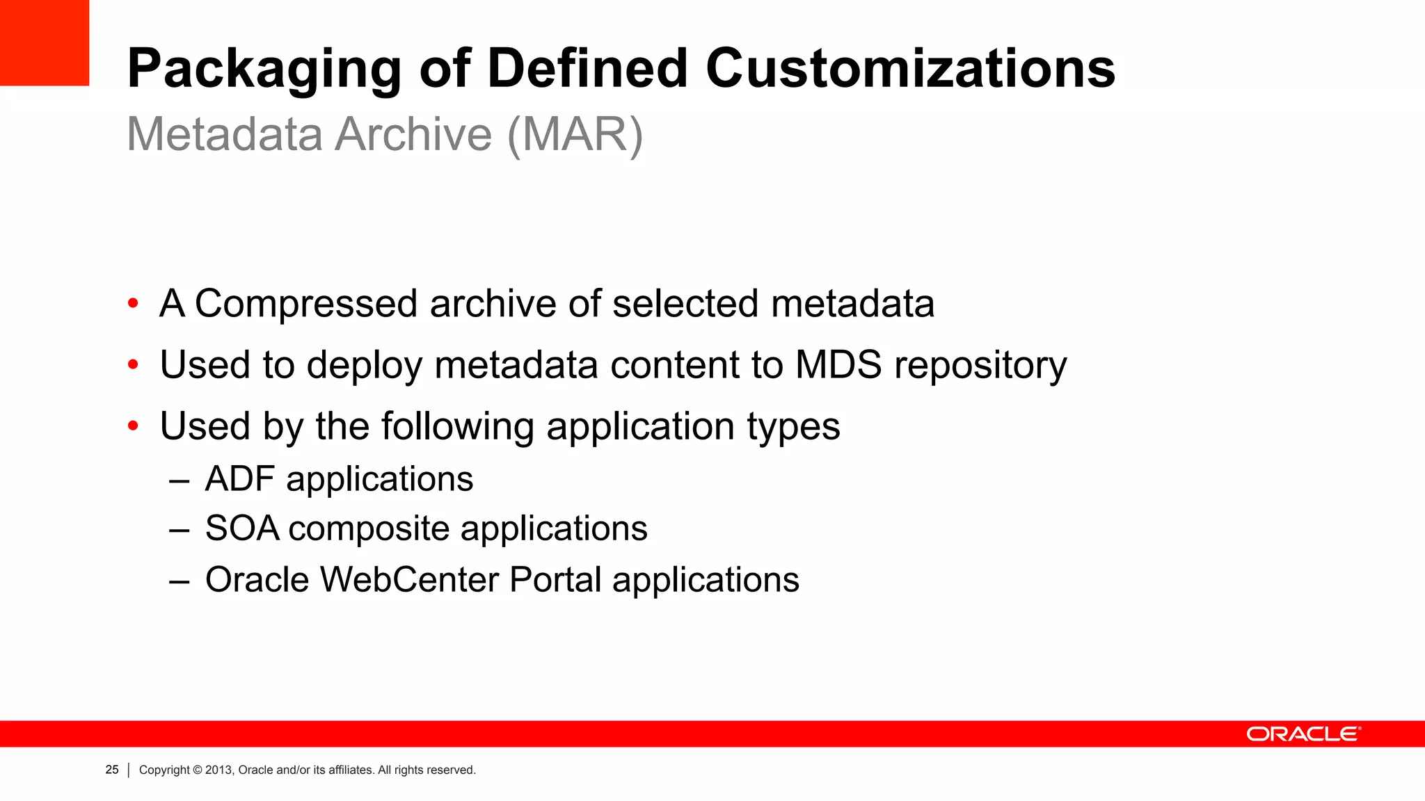 25 Copyright © 2013, Oracle and/or its affiliates. All rights reserved.
Packaging of Defined Customizations
•  A Compressed archive of selected metadata
•  Used to deploy metadata content to MDS repository
•  Used by the following application types
–  ADF applications
–  SOA composite applications
–  Oracle WebCenter Portal applications
Metadata Archive (MAR)
 