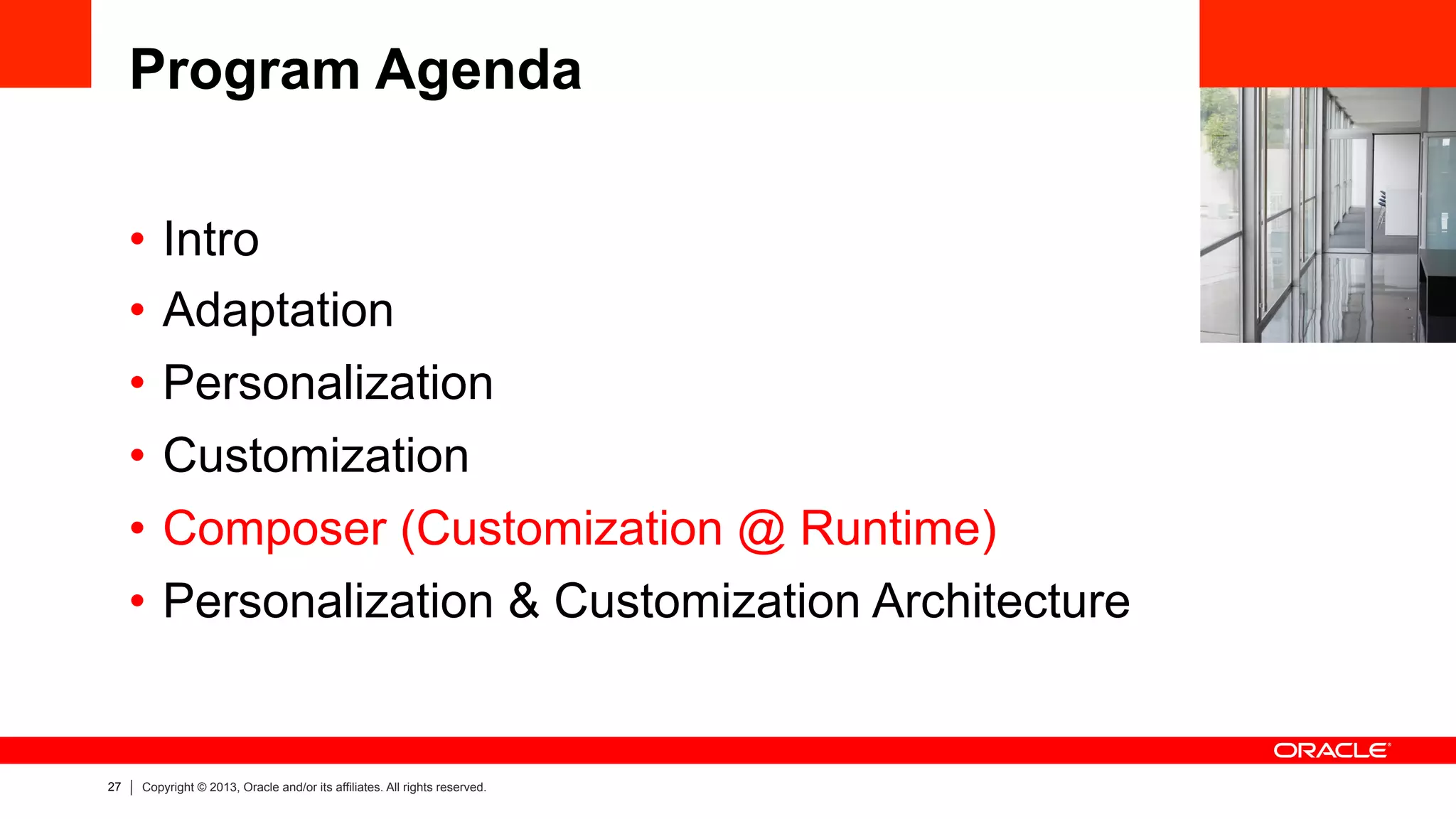 27 Copyright © 2013, Oracle and/or its affiliates. All rights reserved.
Program Agenda
•  Intro
•  Adaptation
•  Personalization
•  Customization
•  Composer (Customization @ Runtime)
•  Personalization & Customization Architecture
 