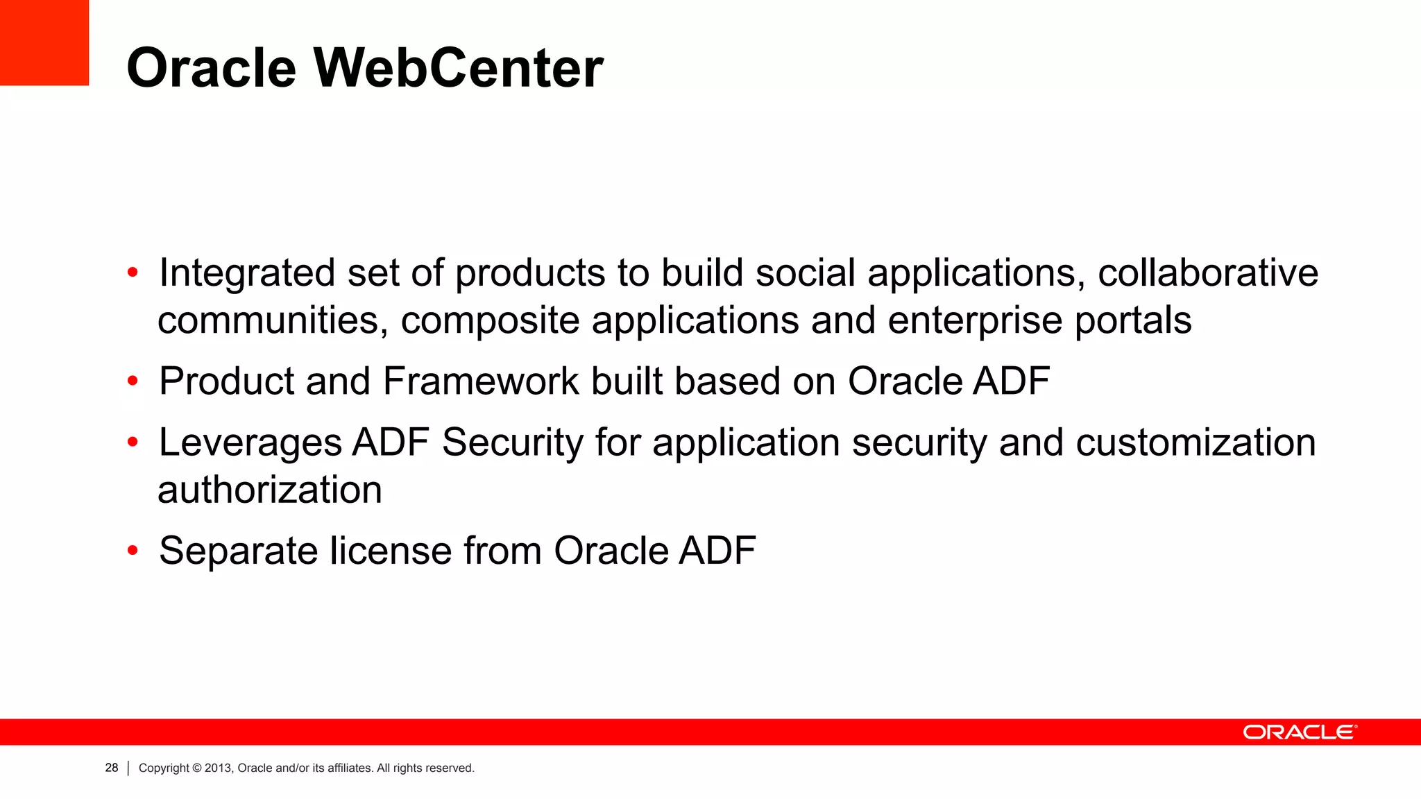 28 Copyright © 2013, Oracle and/or its affiliates. All rights reserved.
Oracle WebCenter
•  Integrated set of products to build social applications, collaborative
communities, composite applications and enterprise portals
•  Product and Framework built based on Oracle ADF
•  Leverages ADF Security for application security and customization
authorization
•  Separate license from Oracle ADF
 