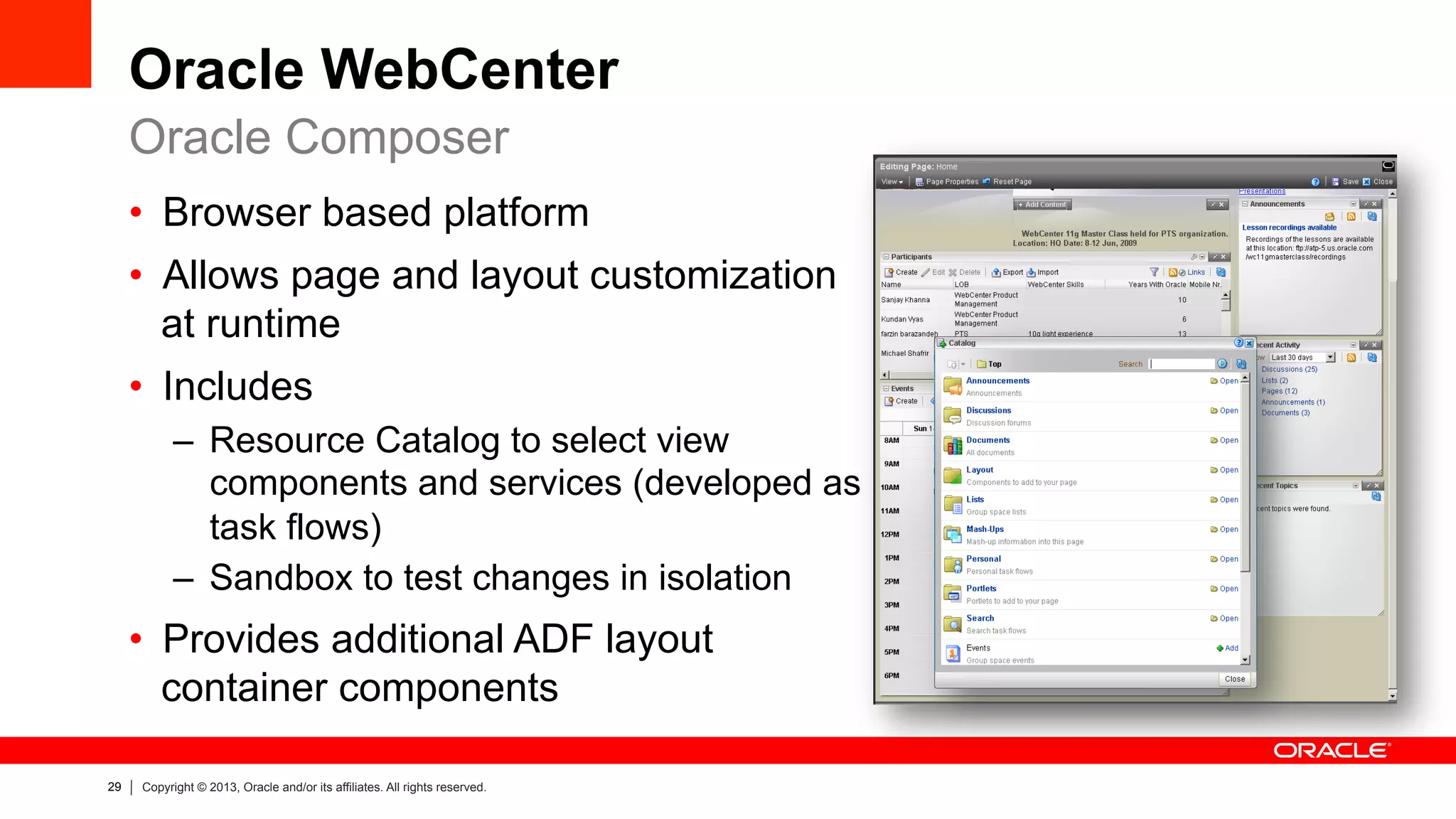29 Copyright © 2013, Oracle and/or its affiliates. All rights reserved.
Oracle WebCenter
•  Browser based platform
•  Allows page and layout customization
at runtime
•  Includes
–  Resource Catalog to select view
components and services (developed as
task flows)
–  Sandbox to test changes in isolation
•  Provides additional ADF layout
container components
Oracle Composer
 