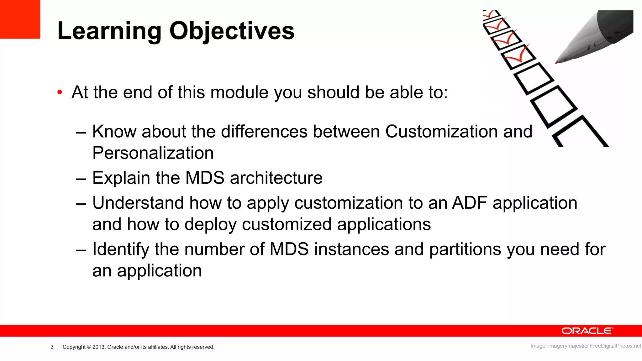 3 Copyright © 2013, Oracle and/or its affiliates. All rights reserved.
Learning Objectives
•  At the end of this module you should be able to:
–  Know about the differences between Customization and
Personalization
–  Explain the MDS architecture
–  Understand how to apply customization to an ADF application
and how to deploy customized applications
–  Identify the number of MDS instances and partitions you need for
an application
Image: imagerymajestic/ FreeDigitalPhotos.net
 