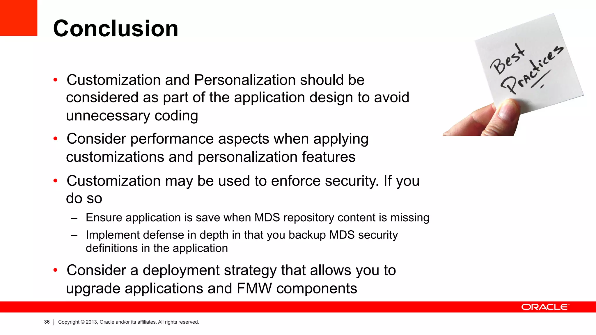 36 Copyright © 2013, Oracle and/or its affiliates. All rights reserved.
Conclusion
•  Customization and Personalization should be
considered as part of the application design to avoid
unnecessary coding
•  Consider performance aspects when applying
customizations and personalization features
•  Customization may be used to enforce security. If you
do so
–  Ensure application is save when MDS repository content is missing
–  Implement defense in depth in that you backup MDS security
definitions in the application
•  Consider a deployment strategy that allows you to
upgrade applications and FMW components
 