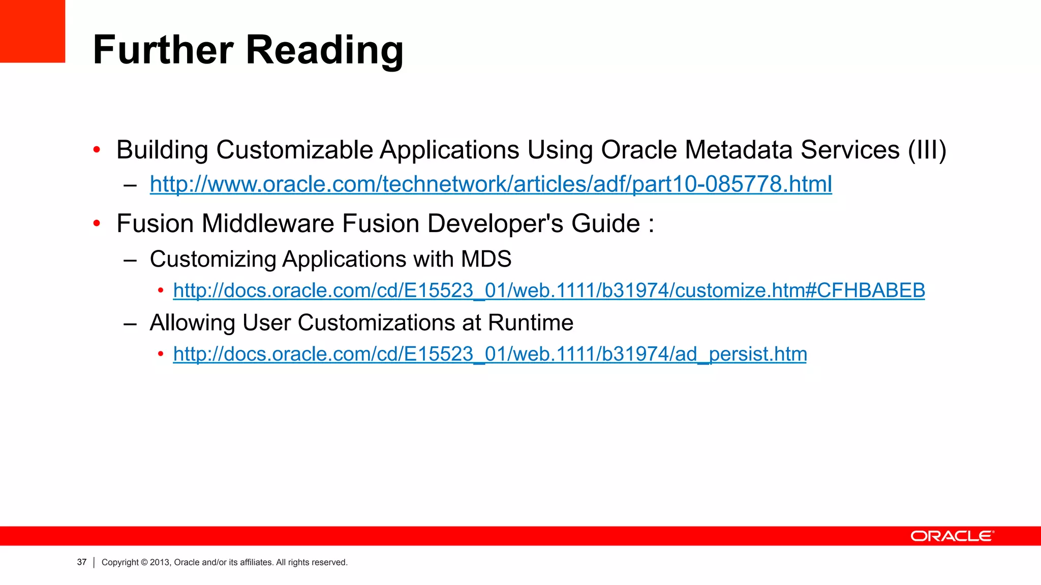 37 Copyright © 2013, Oracle and/or its affiliates. All rights reserved.
Further Reading
•  Building Customizable Applications Using Oracle Metadata Services (III)
–  http://www.oracle.com/technetwork/articles/adf/part10-085778.html
•  Fusion Middleware Fusion Developer's Guide :
–  Customizing Applications with MDS
•  http://docs.oracle.com/cd/E15523_01/web.1111/b31974/customize.htm#CFHBABEB
–  Allowing User Customizations at Runtime
•  http://docs.oracle.com/cd/E15523_01/web.1111/b31974/ad_persist.htm
 