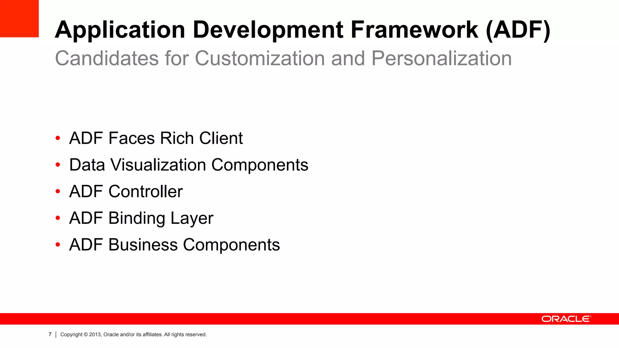 7 Copyright © 2013, Oracle and/or its affiliates. All rights reserved.
Application Development Framework (ADF)
•  ADF Faces Rich Client
•  Data Visualization Components
•  ADF Controller
•  ADF Binding Layer
•  ADF Business Components
Candidates for Customization and Personalization
 