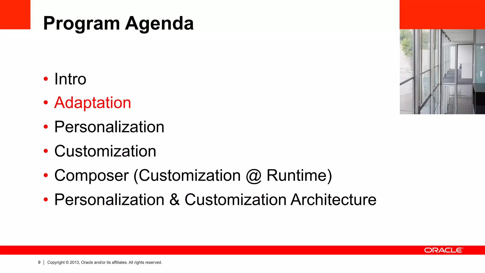 9 Copyright © 2013, Oracle and/or its affiliates. All rights reserved.
Program Agenda
•  Intro
•  Adaptation
•  Personalization
•  Customization
•  Composer (Customization @ Runtime)
•  Personalization & Customization Architecture
 