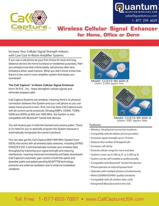 Cellular    Signal Ampliﬁer               Wireless Cellular Signal Enhancer
                                                              for Home, Office or Dorm


Increase Your Cellular Signal Strength Indoors
with Low Cost In-Room Amplifier Systems
If you use a cell phone as your first choice for local and long
distance service (for home business or residential purposes), then
you already know that unfortunately, cell phones often face
limitations when used indoors. What you didn't know is that now
there's a low cost in-room amplifier system that keeps you
connected!
                                                                       Model CC819-WI-ADH-A
                                                                           covers 2,500 square feet.
The Call Capture In-Room Cellular Signal Enhancer
                  ™


from I.W.R.E., Inc, helps strengthen cellular signals and
eliminate dropped calls!

Call Capture Systems are wireless, meaning there's no physical
connection between the System and your cell phone so you can
easily move around a room. And, not only does Call Capture work
with all current carrier protocols, (Analog/AMPs, CDMA, TDMA,
GSM and iDEN) at 800 and 1900 MHz, the System is also
compatible with Bluetooth® hands-free devices.                                                   Model CC819-WI-ADA-A
                                                                                                  covers 500 square feet.
You will receive gain in both the transmit and receive paths. There   Features
is no need for you to specially program the System because it         • Wireless - No physical connection to phone
automatically recognizes the carrier's protocol.                      • Compatible with all cellular service providers
                                                                      • Increases signal strength up to 10 times
You can also get the Call Capture 800/1900 MHz System (non-
                                                                      • Reduces the number of dropped calls
iDEN) that works with all wireless data networks, including GPRS/
EDGE/EV-DO. It will dramatically increase your wireless data          • Increases call clarity
throughput by improving your signal strength and reducing             • Extends cellular range for voice and data
interference, meaning improved connectivity and faster downloads!     • Systems cover up to 500 sq. ft. or 2,500 sq. ft.
Call Capture's automatic gain control of both the uplink and          • System can be self installed or professionally
downlink paths and patent pending ADAPTTM technology                  • Compatible with Bluetooth® hands-free devices
prevents any external oscillation due to antenna installation
                                                                      • Phone operates at reduced power level
variations.
                                                                      • Operates with multiple phones simultaneously
                                                                      • Meets QS9000/ISO9001 quality standards
                                                                      • Compatible with all wireless data cards
                                                                      • Designed & Manufactured in the USA.




     Toll Free: 1 - 877-822-7887 • www.CallCaptureUSA.com
 