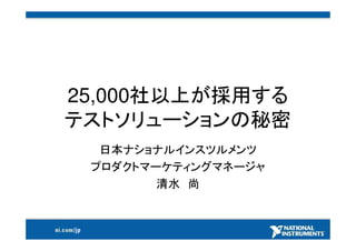 25,000社以上が採用する
テストソリューションの秘密
  日本ナショナルインスツルメンツ
 プロダクトマーケティングマネージャ
        清水 尚