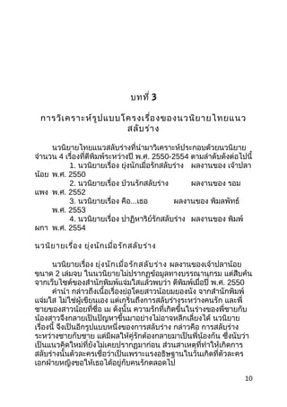 บทที่ 3
กำรวิเครำะห์รูปแบบโครงเรื่องของนวนิยำยไทยแนว
สลับร่ำง
นวนิยำยไทยแนวสลับร่ำงที่นำำมำวิเครำะห์ประกอบด้วยนวนิยำย
จำำนวน 4 เรื่องที่ตีพิมพ์ระหว่ำงปี พ.ศ. 2550-2554 ตำมลำำดับดังต่อไปนี้
1. นวนิยำยเรื่อง ยุ่งนักเมื่อรักสลับร่ำง ผลงำนของ เจ้ำปลำ
น้อย พ.ศ. 2550
2. นวนิยำยเรื่อง ป่วนรักสลับร่ำง ผลงำนของ รอม
แพง พ.ศ. 2552
3. นวนิยำยเรื่อง คือ...เธอ ผลงำนของ พิมลพัทธ์
พ.ศ. 2553
4. นวนิยำยเรื่อง ปำฏิหำริย์รักสลับร่ำง ผลงำนของ พิมพ์
ผกำ พ.ศ. 2554
นวนิยำยเรื่อง ยุ่งนักเมื่อรักสลับร่ำง
นวนิยำยเรื่อง ยุ่งนักเมื่อรักสลับร่ำง ผลงำนของเจ้ำปลำน้อย
ขนำด 2 เล่มจบ ในนวนิยำยไม่ปรำกฏข้อมูลทำงบรรณำนุกรม แต่สืบค้น
จำกเว็บไซต์ของสำำนักพิมพ์แจ่มใสแล้วพบว่ำ ตีพิมพ์เมื่อปี พ.ศ. 2550
คำำนำำ กล่ำวถึงเนื้อเรื่องย่อโดยสำวน้อยมยองนัง จำกสำำนักพิมพ์
แจ่มใส ไม่ใช่ผู้เขียนเอง แต่เกริ่นถึงกำรสลับร่ำงระหว่ำงคนรัก และพี่
ชำยของสำวน้อยที่ชื่อ เม ดังนั้น ควำมรักที่เกิดขึ้นในร่ำงของพี่ชำยกับ
น้องสำวจึงกลำยเป็นปัญหำขึ้นมำอย่ำงไม่อำจหลีกเลี่ยงได้ นวนิยำย
เรื่องนี้ จึงเป็นอีกรูปแบบหนึ่งของกำรสลับร่ำง กล่ำวคือ กำรสลับร่ำง
ระหว่ำงชำยกับชำย แต่มีผลให้คู่รักต้องกลำยมำเป็นพี่น้องกัน ซึ่งนับว่ำ
เป็นแนวคิดใหม่ที่ยังไม่เคยปรำกฏมำก่อน ส่วนสำเหตุที่ทำำให้เกิดกำร
สลับร่ำงนั้นตัวละครเชื่อว่ำเป็นเพรำะแรงอธิษฐำนในวันเกิดที่ตัวละคร
เอกฝ่ำยหญิงขอให้เธอได้อยู่กับคนรักตลอดไป
10
 