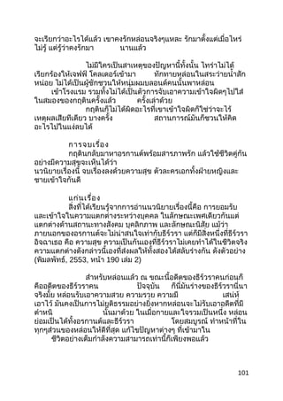จะเรียกว่าอะไรได้แล้ว เขาคงรักหล่อนจริงๆแหละ รักมาตั้งแต่เมื่อไหร่
ไม่รู้ แต่รู้ว่าคงรักมา นานแล้ว
ไม่มีใครเป็นสาเหตุของปัญหานี้ทั้งนั้น ไทร่าไม่ได้
เรียกร้องให้เจฟฟ์ โคลเดอร์เข้ามา ทักทายหล่อนในสระว่ายนำ้าสัก
หน่อย ไม่ได้เป็นผู้ชักชวนให้หนุ่มผมบลอนด์คนนั้นพาหล่อน
เข้าโรงแรม รวมทั้งไม่ได้เป็นตัวการจับเอาความเข้าใจผิดๆไปใส่
ในสมองของกฤตินครั้งแล้ว ครั้งเล่าด้วย
กฤตินก็ไม่ได้ผิดอะไรที่เขาเข้าใจผิดก็ใช่ว่าจะไร้
เหตุผลเสียทีเดียว บางครั้ง สถานการณ์มันก็ชวนให้คิด
อะไรไปในแง่ลบได้
การจบเรื่อง
กฤตินกลับมาหาอรกานต์พร้อมสารภาพรัก แล้วใช้ชีวิตคู่กัน
อย่างมีความสุขจะเห็นได้ว่า
นวนิยายเรื่องนี้ จบเรื่องลงด้วยความสุข ตัวละครเอกทั้งฝ่ายหญิงและ
ชายเข้าใจกันดี
แก่นเรื่อง
สิ่งที่ได้เรียนรู้จากการอ่านนวนิยายเรื่องนี้คือ การยอมรับ
และเข้าใจในความแตกต่างระหว่างบุคคล ในลักษณะเพศเดียวกันแต่
แตกต่างด้านสถานะทางสังคม บุคลิกภาพ และลักษณะนิสัย แม้ว่า
ภายนอกของอรกานต์จะไม่น่าสนใจเท่ากับธีร์วรา แต่ก็มีสิ่งหนึ่งที่ธีร์วรา
อิจฉาเธอ คือ ความสุข ความเป็นกันเองที่ธีร์วราไม่เคยทำาได้ในชีวิตจริง
ความแตกต่างดังกล่าวนี้เองที่ส่งผลให้ทั้งสองได้สลับร่างกัน ดังตัวอย่าง
(พิมลพัทธ์, 2553, หน้า 190 เล่ม 2)
สำาหรับหล่อนแล้ว ณ ขณะนี้อดีตของธีร์วราคนก่อนก็
คืออดีตของธีร์วราคน ปัจจุบัน ก็นี่มันร่างของธีร์วรานี่นา
จริงมั้ย หล่อนรับเอาความสวย ความรวย ความมี เสน่ห์
เอาไว้ มันคงเป็นการไม่ยุติธรรมอย่างยิ่งหากหล่อนจะไม่รับเอาอดีตที่มี
ตำาหนิ นั้นมาด้วย ในเมื่อกายและใจรวมเป็นหนึ่ง หล่อน
ย่อมเป็นได้ทั้งอรกานต์และธีร์วรา โดยสมบูรณ์ ทำาหน้าที่ใน
ทุกๆส่วนของหล่อนให้ดีที่สุด แก้ไขปัญหาต่างๆ ที่เข้ามาใน
ชีวิตอย่างเต็มกำาลังความสามารถเท่านี้ก็เพียงพอแล้ว
101
 