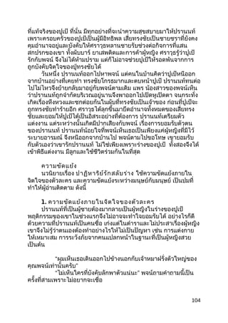 ที่แท้จริงของปูเป้ ที่นั่น มีทุกอย่างที่จะนำาความสุขสบายมาให้ปรานนท์
เพราะครอบครัวของปูเป้เป็นผู้มีอิทธิพล เสี่ยทรงชัยเป็นชายชราที่ยังคง
คุมอำานาจอยู่และบังคับให้ศราวุธหลานชายรับช่วงต่อกิจการที่แสน
สกปรกของเขา ทั้งผับบาร์ ยาเสพติดและการค้าผู้หญิง ศราวุธรู้ว่าปูเป้
รักกับพจน์ จึงไม่ได้ห้ามปราม แต่ก็ไม่อาจช่วยปูเป้ให้รอดพ้นจากการ
ถูกบังคับจิตใจของปู่ทรงชัยได้
วันหนึ่ง ปรานนท์ออกไปหาพจน์ แต่คนในบ้านคิดว่าปูเป้หนีออก
จากบ้านอย่างที่เคยทำา ทรงชัยโกรธมากและตบหน้าปูเป้ ปรานนท์ทนต่อ
ไปไม่ไหวจึงย้ายกลับมาอยู่กับพจน์ตามเดิม แพร น้องสาวของพจน์เห็น
ว่าปรานนท์ถูกจำากัดบริเวณอยู่นานจึงพาออกไปเปิดหูเปิดตา จนกระทั่ง
เกิดเรื่องหึงหวงและชกต่อยกันในผับที่ทรงชัยเป็นเจ้าของ ก่อนที่ปูเป้จะ
ถูกทรงชัยทำาร้ายอีก ศราวุธได้ลุกขึ้นมายึดอำานาจทั้งหมดของเสี่ยทรง
ชัยและยอมให้ปูเป้ได้เป็นอิสระอย่างที่ต้องการ ปรานนท์เตรียมตัว
แต่งงาน แต่ระหว่างนั้นเกิดมีปากเสียงกับพจน์ เรื่องการยอมรับตัวตน
ของปรานนท์ ปรานนท์น้อยใจที่พจน์เห็นเธอเป็นเพียงแค่ผู้หญิงที่มีไว้
ระบายอารมณ์ จึงหนีออกจากบ้านไป พจน์ตามไปขอโทษ เขายอมรับ
กับตัวเองว่าเขารักปรานนท์ ไม่ใช่เพียงเพราะร่างของปูเป้ ทั้งสองจึงได้
เข้าพิธีแต่งงาน มีลูกและใช้ชีวิตร่วมกันในที่สุด
ความขัดแย้ง
นวนิยายเรื่อง ปาฏิหาริย์รักสลับร่าง ใช้ความขัดแย้งภายใน
จิตใจของตัวละคร และความขัดแย้งระหว่างมนุษย์กับมนุษย์ เป็นปมที่
ทำาให้ผู้อ่านติดตาม ดังนี้
1. ความขัดแย้งภายในจิตใจของตัวละคร
ปรานนท์ที่เป็นผู้ชายต้องมากลายเป็นผู้หญิงในร่างของปูเป้
พฤติกรรมของเขาในช่วงแรกจึงไม่อาจจะทำาใจยอมรับได้ อย่างไรก็ดี
ด้วยความที่ปรานนท์เป็นคนซื่อ เก่งแต่ในตำาราและไม่ประสาเรื่องผู้หญิง
เขาจึงไม่รู้ว่าตนเองต้องทำาอย่างไรให้ไม่เป็นปัญหา เช่น การแต่งกาย
ให้เหมาะสม การระวังภัยจากคนแปลกหน้าในฐานะที่เป็นผู้หญิงสวย
เป็นต้น
“ผมเห็นเธอเดินออกไปข้างนอกกับเจ้าหมาฝรั่งตัวใหญ่ของ
คุณพจน์เท่านั้นครับ”
“ไม่เห็นใครที่บังคับลักพาตัวแน่นะ” พจน์ถามคำาถามนี้เป็น
ครั้งที่สามเพราะไม่อยากจะเชื่อ
104
 