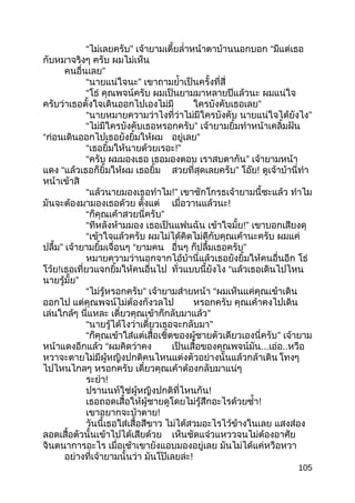 “ไม่เลยครับ” เจ้ายามเตี้ยลำ่าหน้าตาบ้านนอกบอก “มีแต่เธอ
กับหมาจริงๆ ครับ ผมไม่เห็น
คนอื่นเลย”
“นายแน่ใจนะ” เขาถามยำ้าเป็นครั้งที่สี่
“โธ่ คุณพจน์ครับ ผมเป็นยามมาหลายปีแล้วนะ ผมแน่ใจ
ครับว่าเธอตั้งใจเดินออกไปเองไม่มี ใครบังคับเธอเลย”
“นายหมายความว่าไงที่ว่าไม่มีใครบังคับ นายแน่ใจได้ยังไง”
“ไม่มีใครบังคับเธอหรอกครับ” เจ้ายามยิ้มทำาหน้าเคลิ้มฝัน
“ก่อนเดินออกไปเธอยังยิ้มให้ผม อยู่เลย”
“เธอยิ้มให้นายด้วยเรอะ!”
“ครับ ผมมองเธอ เธอมองตอบ เราสบตากัน” เจ้ายามหน้า
แดง “แล้วเธอก็ยิ้มให้ผม เธอยิ้ม สวยที่สุดเลยครับ” โอ๊ย! ดูเจ้าบ้านี่ทำา
หน้าเข้าสิ
“แล้วนายมองเธอทำาไม!” เขาชักโกรธเจ้ายามนี้ซะแล้ว ทำาไม
มันจะต้องมามองเธอด้วย ตั้งแต่ เมื่อวานแล้วนะ!
“ก็คุณเค้าสวยนี่ครับ”
“ทีหลังห้ามมอง เธอเป็นแฟนฉัน เข้าใจมั้ย!” เขาบอกเสียงดุ
“เข้าใจแล้วครับ ผมไม่ได้คิดไม่ดีกับคุณเค้านะครับ ผมแค่
ปลื้ม” เจ้ายามยิ้มเจื่อนๆ “ยามคน อื่นๆ ก็ปลื้มเธอครับ”
หมายความว่านอกจากไอ้บ้านี่แล้วเธอยังยิ้มให้คนอื่นอีก โธ่
โว้ย!เธอเที่ยวแจกยิ้มให้คนอื่นไป ทั่วแบบนี้ยังไง “แล้วเธอเดินไปไหน
นายรู้มั้ย”
“ไม่รู้หรอกครับ” เจ้ายามส่ายหน้า “ผมเห็นแค่คุณเข้าเดิน
ออกไป แต่คุณพจน์ไม่ต้องกังวลไป หรอกครับ คุณเค้าคงไปเดิน
เล่นใกล้ๆ นี่แหละ เดี๋ยวคุณเข้าก็กลับมาแล้ว”
“นายรู้ได้ไงว่าเดี๋ยวเธอจะกลับมา”
“ก็คุณเข้าใส่แต่เสื้อเชิ้ตของผู้ชายตัวเดียวเองนี่ครับ” เจ้ายาม
หน้าแดงอีกแล้ว “ผมคิดว่าคง เป็นเสื้อของคุณพจน์มัน...เอ่อ..หวือ
หวาจะตายไม่มีผู้หญิงปกติคนไหนแต่งตัวอย่างนั้นแล้วกล้าเดิน โทงๆ
ไปไหนไกลๆ หรอกครับ เดี๋ยวคุณเค้าต้องกลับมาแน่ๆ
ระยำา!
ปรานนท์ใช่ผู้หญิงปกติที่ไหนกัน!
เธอถอดเสื้อให้ผู้ชายดูโดยไม่รู้สึกอะไรด้วยซำ้า!
เขาอยากจะบ้าตาย!
วันนี้เธอใส่เสื้อสีขาว ไม่ได้สวมอะไรไว้ข้างในเลย แสงส่อง
ลอดเสื้อตัวนั้นเข้าไปได้เสียด้วย เห็นชัดแจ๋วแหววจนไม่ต้องอาศัย
จินตนาการอะไร เมื่อเช้าเขายังแอบมองอยู่เลย มันไม่ได้แค่หวือหวา
อย่างที่เจ้ายามนั้นว่า มันโป๊เลยล่ะ!
105
 