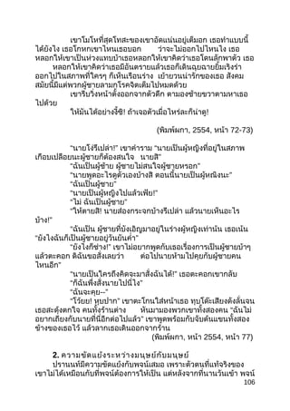 เขาโมโหที่สุดโทสะของเขาอัดแน่นอยู่เต็มอก เธอทำาแบบนี้
ได้ยังไง เธอโกหกเขาไหนเธอบอก ว่าจะไม่ออกไปไหนไง เธอ
หลอกให้เขาเป็นห่วงแทบบ้าเธอหลอกให้เขาคิดว่าเธอโดนลักพาตัว เธอ
หลอกให้เขาคิดว่าเธอมีอันตรายแล้วเธอก็เดินฉุยฉายยิ้มเริงร่า
ออกไปในสภาพที่ใครๆ ก็เห็นเรือนร่าง เย้ายวนน่ารักของเธอ สังคม
สมัยนี้มีแต่พวกผู้ชายลามกโรคจิตเต็มไปหมดด้วย
เขารีบวิ่งหน้าตั้งออกจากตัวดึก ตามองซ้ายขวาตามหาเธอ
ไปด้วย
ให้มันได้อย่างงี้ซิ! ถ้าเจอตัวเมื่อไหร่ละก็น่าดู!
(พิมพ์ผกา, 2554, หน้า 72-73)
“นายโง่รึเปล่า!” เขาคำาราม “นายเป็นผู้หญิงที่อยู่ในสภาพ
เกือบเปลือยนะผู้ชายก็ต้องสนใจ นายสิ”
“ฉันเป็นผู้ช้าย ผู้ชายไม่สนใจผู้ชายหรอก”
“นายพูดอะไรดูตัวเองบ้างสิ ตอนนี้นายเป็นผู้หณิงนะ”
“ฉันเป็นผู้ชาย”
“นายเป็นผู้หญิงไปแล้วเฟ้ย!”
“ไม่ ฉันเป็นผู้ชาย”
“ให้ตายสิ! นายส่องกระจกบ้างรึเปล่า แล้วนายเห็นอะไร
บ้าง!”
“ฉันเป็น ผู้ชายที่บังเอิญมาอยู่ในร่างผู้หญิงเท่าน้น เธอเน้น
“ยังไงฉันก็เป็นผู้ชายอยู่วันยันคำ่า”
“ยังไงก็ช่าง!” เขาไม่อยากพูดกับเธอเรื่องการเป็นผู้ชายบ้าๆ
แล้วตะคอก ดิฉันขอสั่งเลยว่า ต่อไปนายห้ามไปคุยกับผู้ชายคน
ไหนอีก”
“นายเป็นใครถึงคิดจะมาสั่งฉันได้!” เธอตะคอกเขากลับ
“ก็ฉันพึ่งสั่งนายไปนี่ไง”
“ฉันจะคุย--”
“โว้ยย! หุบปาก” เขาตะโกนใส่หน้าเธอ ทุบโด๊ะเสียงดังลั่นจน
เธอสะดุ้งตกใจ คนทั้งร้านต่าง หันมามองพวกเขาทั้งสองคน “ฉันไม่
อยากเถียงกับนายที่นี่อีกต่อไปแล้ว” เขาพูดพร้อมกับจับต้นแขนทั้งสอง
ข้างของเธอไว้ แล้วลากเธอเดินออกจากร้าน
(พิมพ์ผกา, หน้า 2554, หน้า 77)
2. ความขัดแย้งระหว่างมนุษย์กับมนุษย์
ปรานนท์มีความขัดแย้งกับพจน์เสมอ เพราะตัวตนที่แท้จริงของ
เขาไม่ได้เหมือนกับที่พจน์ต้องการให้เป็น แต่หลังจากที่นานวันเข้า พจน์
106
 
