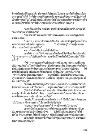 มีเพศสัมพันธ์กับเธอแล้ว ปรานนท์ก็เริ่มอ่อนโยนลง และไม่ดื้อรั้นเหมือน
เก่า อย่างไรก็ดี สิ่งที่ปรานนท์ต้องการคือ การยอมรับของพจน์ในส่วนที่
เป็นปรานนท์ ไม่ใช่ปูเป้ ดังนั้น เมื่อพจน์ยังไม่อาจยอมรับความรู้สึกว่าตัว
เองชอบผู้ชายได้ เขาจึงมีปากเสียงกับปรานนท์อย่างรุนแรง
“นายเป็นเมียฉัน สุดที่รัก” เขาจับมือเธอทั้งสองข้างมากุมไว้
“ฉันรักนายมากเหลือเกิน”
“ไม่ ฉันไม่ใช่เมียนาย” ปรานนท์มองหน้าเขา เธอพูดอย่าง
จริงจังเต็มที
“และไม่ นายไม่ได้รักฉันที่เป็นฉัน แต่นายรักผู้หญิงคนนี้ต่าง
หาก” เธอกวาดมือทั่วร่างตัวเอง “ถ้าฉันยังอยู่ในร่างผู้ชายคน
เดิม นายจะรักฉันอย่างนี้มั้ย”
คราวนี้พจน์เป็นฝ่ายอำ้าอึ้งไปบ้าง
เขาไม่สามารถให้คำาตอบเธอในเรื่องนี้ได้ จึงเปลี่ยนประเด็น
ไปว่า “นายจะถามไปเพื่ออะไรล่ะ นายไม่มีวันกลับไปเป็นคนเดิมได้อีก
แล้วนี่”
“ใช่” ท่าทางเธอดูเจ็บปวดอย่างเหลือแสน “และนายเป็นคน
เพียงคนเดียวในโลกที่รู้จักตัวตน ที่แท้จริงของฉัน ฉันเคยหลงคิดไปว่า
ถ้าฉันยังมีนายอยู่ตัวฉันคนเดิมจะไม่ถูกร่างกายใหม่ของปูเป้กลืน ให้
หายไป แต่แล้ว แม้แต่นายก็ยังปฏิเสธสิ่งที่ฉันเป็น” เธอพูดเบาหวิว
“สำาหรับนาย ฉันคือผู้หญิงอีก คนหนึ่งที่ยังไงก็ไม่ใช่ปรานนท์คน
เก่า แล้วอย่างนี้ฉันจะอยู่กับนายไปเพื่ออะไรสู้กลับไปอยู่กับคุณปู่และ พี่
ตั้มไม่ดีกว่าเหรอ”
“นี่มันจะไปกันใหญ่แล้ว” พจน์โบกมืออย่างหงุดหงิด “นายก็
คือนายนั่นแหละ แล้วที่นายมา อยู่กับฉันก็เพราะว่านายรักฉันน่ะสิ!”
“ไม่ ฉันไม่ได้รักนาย” เธอแย้ง “ฉันแค่คิดว่าฉันรักนาย และ
นายรู้อะไรมั้ย ฉันคิดผิด” เสียง เธอมั่นคงจนน่าใจหาย “ฉันเกลียด
นายไอ้คนเฮงซวยฉันเกลียดนายที่สุด”
“พอกันที” เขาลุกขึ้นจากโซฟา ยำ่าเท้าปึงปังไปทางห้องนอน
“ฉันไม่อยากฟังนายพล่ามไร้สาระอีกต่อไปแล้ว”
“หยุดนะ” เธอจับแขนเขาไว้ “เรายังพูดกันไม่จบเลย”
เขาสะบัดมือเธอออกอย่างไม่ถนอมแรงนัก “ถ้านายเกลียด
ฉัน นายจะมาอยู่ในร่างผู้หญิงบ้าๆ นี่ให้ฉันสับสนวุ่นวายใจไป
ทำาไม ถ้านายตายๆ ไปซะตั้งแต่แรก ชีวิตฉันคงเป็นสุขกว่านี้เยอะเลย!”
เขาเสียใจอย่างสุดซึ้งทันทีที่คำาพูดนี้หลุดจากปาก ปรานนท์
ผงะราวกับถูกตบหน้า
107
 