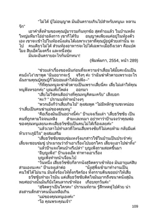 “ไม่ได้ ปู่ไม่อนุญาต มันอันตรายเกินไปสำาหรับหนูนะ หลาน
รัก”
เอาคำาสั่งห้ามของคุณปู่มารวมกันทุกข้อ สุดท้ายแล้ว ในบ้านหลัง
ใหญ่มหึมาโอ่อ่าอลังการ เขาก็ได้รับ อนุญาตเพียงแค่อยู่ในห้องตัว
เอง เขาจะเข้าไปในห้องนั่งเล่นได้เฉพาะเวลาที่คุณปู่อยู่ด้วยเท่านั้น จะ
ไป คนเดียวไม่ได้ ส่วนห้องอาหารจะไปได้เฉพาะเมื่อถึงเวลา คือแปด
โมง สิบเอ็ดโมงครึ่ง และหนึ่งทุ่ม
มันจะอันตรายอะไรกันนักหนา!
(พิมพ์ผกา, 2554, หน้า 289)
“ช่วยเล่าเรื่องของฉันก่อนที่จะความจำาเสื่อมได้มั้ยคะฉันเป็น
คนยังไง”เขาพูด “ฉันอยากจะรู้ จริงๆ ค่ะ ว่าฉันฆ่าตัวตายเพราะอะไร
ฉันถามคุณปู่คุณปู่ก็ไม่ยอมเล่าให้ฉันฟัง--”
“ก็ที่คุณหนูจะฆ่าตัวตายเป็นเพราะเสี่ยนี่คะ เสี่ยไม่เล่าให้คุณ
หนูฟังหรอกค่ะ” บุณเพ็งโพล่ง ออกมา
“เสี่ยไม่ใช่คนดีอย่างที่คุณหนูคิดนะครับ” เส็งบอก
“คะ? ” ปรานนท์ทำาหน้างงๆ
“พวกเอ็งก็ว่าเสี่ยเกินไป” ลุงสมพูด “ไม่มีหลักฐานซะหน่อย
ว่าเสี่ยเป็นคนฆ่าแม่ของคุณหนู”
“คือเรื่องมันเป็นอย่างนี้ค่ะ” ป้าแจงเริ่มเล่า “เสี่ยธวัชชัย เป็น
คนที่ถูกตามใจจนเหลิง สำามะเลเทเมา อย่าหาว่าป้าแจงว่าคุณพ่อ
ของคุณหนูเลยนะคะเสี่ยธวัชชัยเป็นคนไม่ได้เรื่องเลยค่ะ”
“แล้วเวลาไปทำาเลวที่ไหนเสี่ยทรงชัยก็ไม่เคยห้าม กลับมีแต่
หัวเราะภูมิใจ” ลุงสมเสริม
“เสี่ยธวัชชัยชอบข่มเหงรังแกสาวใช้ในบ้านเป็นประจำาค่ะ
เสี่ยจะชอบข่มขู่ ประมาณว่าถ้าเอาเรื่องไปบอกใคร เสี่ยจะเอาไปฆ่าทิ้ง”
“แล้วป้าแจงโดนบ้างรึเปล่า” บุญเพ็งถามสอดขึ้นมา
“อีบุญเพ็ง!” ป้าแจงเอ็ด ท่าทางเอาเรื่อง
บุญเพ็งทำาหน้าเจื่อนไป
“วันหนึ่ง เสี่ยธวัชชัยก็ลากนังสุจิตตราเข้าห้อง มันอายุแค่สิบ
สามเองนะคะ” ป้าแจงเล่าต่อ “นังสุพึ่งเข้ามาทำางานเป็น
คนใช้ได้ไม่นาน มันทั้งร้องไห้ทั้งกรีดร้อง ทั้งกราบตีนขออย่าให้เสี่ย
ธวัชชัยทำาอะไรมัน แต่เสี่ยธวัชชัยติดใจมันมากถึงขนาดนังสุมัน
พยศอย่างนั้นมันก็ยังโดนลากเข้าห้อง เกือบทุกวันค่ะ”
“สุจิตตราเป็นใครคะ” ปรานนท์ถาม รู้สึกหดหู่ไปด้วย น่า
สงสารเด็กสาวคนนั้นเหลือเกิน
“แม่ของคุณหนูเองค่ะ”
“โอ คุณพระคุณเจ้า”
109
 
