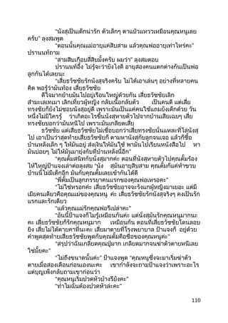 “นังสุเป็นเด็กน่ารัก ตัวเล็กๆ ตาแป๋วแหววเหมือนคุณหนูเลย
ครับ” ลุงสมพูด
“ตอนนั้นคุณแม่อายุแค่สิบสาม แล้วคุณพ่ออายุเท่าไหร่คะ”
ปรานนท์ถาม
“สามสิบเกือบสี่สิบมั้งครับ ผมว่า” ลุงสมตอบ
ปรานนท์อึ้ง ไม่รู้จะว่ายังไงดี อายุสองคนแตกต่างกันเป็นพ่อ
ลูกกันได้เลยนะ
“เสี่ยธวัชชัยรักนังสุจริงครับ ไม่ได้เอาเล่นๆ อย่างที่หลายคน
คิด พอรู้ว่ามันท้อง เสี่ยธวัชชัย
ดีใจมากย้ายมันไปอยู่เรือนใหญ่ด้วยกัน เสี่ยธวัชชัยเลิก
สำามะเลเทเมา เลิกเที่ยวผู้หญิง กลับเนื้อกลับตัว เป็นคนดี แต่เสี่ย
ทรงชัยก็ยังไม่ชอบนังสุอยู่ดี เพราะมันเป็นแค่คนใช้แถมยังเด็กด้วย วัน
หนึ่งไม่มีใครรู้ ว่าเกิดอะไรขึ้นนังสุหายตัวไปจากบ้านเสียเฉยๆ เสี่ย
ทรงชัยบอกว่ามันหนีไป เพราะมันเกลียดเสี่ย
ธวัชชัย แต่เสี่ยธวัชชัยไม่เชื่อบอกว่าเสี่ยทรงชัยนั่นแหละที่ไล่นังสุ
ไป เอาเป็นว่าสุดท้ายเสี่ยธวัชชัยก็ ตามหานังสุกับลูกจนเจอ แล้วก็ชื้อ
บ้านหลังเล็ก ๆ ให้มันอยู่ ส่งเงินให้มันใช้ พามันไปเรียนหนังสือไป หา
มันบ่อยๆ ไม่ให้มันมายุ่งกับที่บ้านหลังนี้อีก”
“คุณตั้มสนิทกับนั่งสุมากค่ะ ตอนที่นังสุหายตัวไปคุณตั้มร้อง
ไห้ใหญ่ป้าแจงเล่าต่อลุงสม “นัง สุมันอายุสิบสาม คุณตั้มก็แค่ห้าขวบ
บ้านนี้ไม่มีเด็กอีก มันกับคุณตั้มเลยเข้ากันได้ดี
“พี่ตั้มเป็นลูกภรรยาคนแรกของคุณพ่อเหรอคะ”
“ไม่ใช่หรอกค่ะ เสี่ยธวัชชัยอาจจะรังแกผู้หญิงมาเยอะ แต่มี
เมียคนเดียวคือคุณแม่ของคุณหนู ค่ะ เสี่ยธวัชชัยรักนังสุจริงๆ คงเป็นรัก
แรกและรักเดียว
“แล้วคุณแม่รักคุณพ่อรึเปล่าคะ”
“อันนี้ป้าแจงก็ไมรู้เหมือนกันค่ะ แต่นั่งสุมันรักคุณหนูมากนะ
คะ เสี่ยธวัชชัยก็รักคุณหนูมาก เหมือนกัน ตอนที่เสี่ยธวัชชัยโดนลอบ
ยิง เสี่ยไม่ได้ตายคาที่นะคะ เสี่ยมาตายที่โรงพยาบาล ป้าแจงก็ อยู่ด้วย
คำาพูดสุดท้ายเสี่ยธวัชชัยพูดกับคุณตั้มคือชื่อของคุณหนูค่ะ”
“สรุปว่าฉันเกลียดคุณปู่มาก เกลียดมากจนฆ่าตัวตายหนีเลย
ใช่มั้ยคะ”
“ไม่ถึงขนาดนั้นค่ะ” ป้าแจงพูด “คุณหนูซึ่งจะมาเริ่มฆ่าตัว
ตายเมื่อสองเดือนก่อนเองนะคะ เขากำาลังจะถามป้าแจงว่าเพราะอะไร
แต่บุญเพ็งกลับถามเขาก่อนว่า
“คุณหนูเริ่มปวดหัวบ้างรึยังคะ”
“ทำาไมฉันต้องปวดหัวล่ะคะ”
110
 