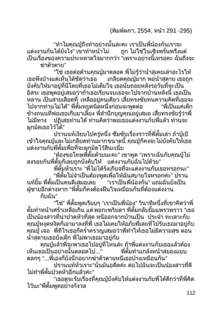 (พิมพ์ผกา, 2554, หน้า 291 -295)
“ทำาไมคุณปู่ถึงทำาอย่างนั้นล่ะคะ เราเป็นพี่น้องกันเราจะ
แต่งงานกันได้ยังไง” เขาทำาหน้าไม่ ถูก ไม่ใช่ในเชิงพรั่นพรึงแต่
เป็นเรื่องของความประหลาดใจมากกว่า “เพราะอย่างนี้เหรอคะ ฉันถึงจะ
ฆ่าตัวตาย”
“ใช่ เธอต่อต้านคุณปู่มาตลอด พี่ไม่รู้ว่าน้าสุเคยเล่าอะไรให้
เธอฟังบ้างแต่เห็นได้ชัดว่าเธอ เกลียดคุณปู่มาก พอน้าสุตาย เธอถูก
บังคับให้มาอยู่ที่นี่โดยที่เธอไม่เต็มใจ เธอนับถอยหลังรอวันที่จะเป็น
อิสระ เธอพูดอยู่เสมอว่าถ้าเธอเรียนจบเธอจะไปจากบ้านหลังนี้ เธอเป็น
หลาน เป็นสายเลือดที่ เหลืออยู่คนเดียว เสี่ยทรงชัยทนความคิดที่เธอจะ
ไปจากท่านไม่ได้” พี่ตั้มหยุดนิดหนึ่งก่อนจะพูดต่อ “พี่เป็นแค่เด็ก
ข้างถนนที่พ่อเธอเก็บมาเลี้ยง พี่สำานึกบุญคุณอยู่เสมอ เสี่ยทรงชัยรู้ว่าพี่
ไม่มีทาง ปฏิเสธท่านได้ ท่านคิดว่าพอเธอแต่งงานกับพี่แล้ว ท่านจะ
ผูกมัดเธอไว้ได้”
ปรานนท์เงียบไปครู่หนึ่ง ซึมซับเรื่องราวที่พี่ตั้มเล่า ถ้าปู่เป้
เข้าใจคุณปู่และไม่เกลียดท่านมากขนาดนี้ คุณปู่ก็คงจะไม่บังคับให้เธอ
แต่งงานกับพี่ตั้มเพื่อที่จะผูกมัดไว้สินะเนี่ย
“ต้องขอโทษพี่ตั้มด้วยนะคะ” เขาพูด “เพราะฉันกับคุณปู่ไม่
ลงรอยกันพี่ตั้มก็เลยถูกบังคับให้ แต่งงานกับฉันไปด้วย”
พี่ตั้มหัวเราะ “พี่ไม่ได้รังเกียจที่จะแต่งงานกับเธอหรอกนะ”
“พี่ตั้มไม่จำาเป็นต้องพูดเพื่อให้ฉันสบายใจหรอกค่ะ” ปราน
นท์ยิ้ม พี่ตั้มเป็นคนดีเสมอเลย “เราเป็นพี่น้องกัน” แถมฉันยังเป็น
ผู้ชายอีกต่างหาก “พี่ตั้มก็คงต้องฝืนใจเหมือนกันที่ต้องแต่งงาน
กับฉัน”
“ใช่” พี่ตั้มพูดเรียบๆ “เราเป็นพี่น้อง” วินาทีหนึ่งที่เขาคิดว่าพี่
ตั้มทำาหน้าเศร้าเหลือเกิน แต่พอกะพริบดา พี่ตั้มกลับยิ้มแพรวพราว “เธอ
เป็นน้องสาวที่น่าปวดหัวที่สุด หนีออกจากบ้านเป็น ประจำา ทะเลาะกับ
คุณปู่หงุดหงิดก็เอามาลงที่พี่ เธอไม่เคยให้อภัยพี่เลยที่ไปรับเธอมาอยู่กับ
คุณปู่ เจอ พี่ทีไรเธอก็ครำ่าครวญเสมอว่าพี่ทำาให้เธอไม่มีความสุข ตอน
น้าสุตายเธอยังเด็ก พี่ไม่พาเธอมาอยู่กับ
คุณปู่แล้วพี่จะพาเธอไปอยู่ที่ไหนล่ะ ถ้าพี่แต่งงานกับเธอแล้วต้อง
เห็นเธอเป็นอย่างนั้นตลอดไป...” พี่ตั้มทำาแกล้งหน้าสยองแบบ
ตลกๆ “...พี่เองก็ยังนึกอยากฆ่าตัวตายหนีเธอบ้างเหมือนกัน”
ปรานนท์หัวเราะ“นั่นมันอดีตค่ะ ต่อไปฉันจะเป็นน้องสาวที่ดี
ไม่ทำาพี่ตั้มปวดหัวอีกแล้วค่ะ”
“เธอดูจะรับเรื่องที่คุณปู่บังคับให้แต่งงานกับพี่ได้ดีกว่าที่พี่คิด
ไว้นะ”พี่ตั้มพูดอย่างกังวล
112
 