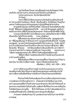 “เธอไม่เห็นตกใจเลย ตอนนี้คุณปู่อาจจะยังไม่พูดอะไรกับ
เธอก็จริง แต่ไม่นานท่าน ต้องบอกเธอให้แต่งงานกับพี่แน่ๆ”
“บอกตามตรงนะคะ ฉันไม่กลุ้มเลยสักนิด”
“ทำาไมล่ะ”
“เพราะพี่ตั้มไม่ได้อยากแต่งงานกับฉันด้วยเหมือนกันน่ะสิ
คะ”ปรานนท์ยักไหล่น้อยๆ เรื่องนี้ เป็นเรื่องเล็กๆ ไม่ใช่ปัญหาใหญ่โลก
แตกอะไรเสียหน่อยเขายังงงๆอยู่เลยว่ายัยปูเป้คิดฆ่าตัวตายด้วย
สาเหตุเล็กน้อยขนาดนี้จริงๆหรือนี่ ไม่ค่อยเข้าใจคนติสต์แตกเสีย
ด้วยสิ “พี่ตั้มบอกว่าปฏิเสธคุณปู่ไม่ได้ เพราะสำานึกบุญคุณ เเต่ฉันว่า
พอถึงเวลาจริงๆ พี่ตั้มก็ไม่ยอมแต่งหรอกค่ะ ถึงฉันจะพึ่งรู้จักพี่ตั้มได้ไม่
นานหมายถึงฉันที่ความจำาเสื่อมน่ะนะคะ แต่ฉันก็พอจะรู้ค่ะว่าพี่ตั้ม
เป็นคนที่จะไม่ให้ใครมาบังคับ ง่ายๆ จริงมั้ยคะ”
พี่ตั้มหลุบตาลง ซ่อนอารมณ์ไม่ให้เขาเห็น “เธอพูดถูกแล้ว
ล่ะ” พี่ตั้มพูดเสียงนุ่ม“ถ้าพี่ไม่อยากทำา คุณปู่เธอก็บังคับพี่ไม่ได้” ครุ่นคิด
และพูดต่อ “เอาล่ะถ้าต่อไปคุณปู่เธอบังคับให้เราแต่งงาน กันอีก ต่อให้
ท่านโกรธจัดไม่พอใจแค่ไหนก็ตาม พี่จะบอกไปเลยว่าพี่ไม่แต่ง” พี่ตั้ม
ยิ้มขบขัน “พี่ไม่เคย กล้าขัดแย้งเสี่ยทรงชัยเลยสักครั้ง อยากรู้จักว่า
ท่านจะทำาหน้ายังไง คงตลกน่าดูเชียวล่ะ”ก่อนจะหยิก จมูกเขาเบาๆ
“เพื่อความสุขของเธอนะเนี่ย พี่ถึงจำาใจต้องปฏิเสธผู้มีพระคุณ”
“พี่ตั้มทำาเพื่อความสุขของฉันหรือว่าของตัวเองกันแน่คะเนี่
ย”ปรานนท์ถามยิ้มๆ
พี่ตั้มจับมือเขาที่มีแหวนของพจน์ขึ้นมาโอบประคองไว้อย่าง
อ่อนโยน”เอาเป็นว่าเพื่อความสุข ของเราทั้งสองคนก็แล้วกัน”
(พิมพ์ผกา, 2552, หน้า 299 – 301)
จากการที่ปรานนนท์ในร่างปูเป้ ทนไม่ไหวและออกมาจากบ้าน
ของเสี่ยทรงชัยได้นำาปัญหามาสู่ธุรกิจของพจน์อย่างหลีกเลี่ยงไม่ได้
เพราะเสี่ยทรงชัยมีอิทธิพลมากพอที่จะทำาให้ธุรกิจของพจน์ขัดข้อง
คืนก่อนโกดังกับห้องแล็บของโรงงานที่สระบุรีถูกคนร้ายลอบ
วางเพลิงอย่างไรก็ตามตัวอาคาร ทั้งสองส่วนไม่ได้เสียหายมากนัก
เพราะลูกบอลเคมีฝังไว้ในฝ้าเพดานแตกตัวออกมาดับไฟไว้ได้ก่อนที่ จะ
ลุกลามจากจุดเริ่มต้นไปยังส่วนอื่น แต่สินค้าซึ่งก็คือแก้วกระดาษที่อยู่ใน
โกดังติดไปและกลายเป็น ขี้เถ้าไปทั้งหมด เท่ากับว่าต้องผลิตแก้วกระ
ดาษล็อตนี้ใหม่อีกครั้ง บริษัทต้องเจรจากับลูกค้าเพื่อเลื่อน
กำาหนดการส่งสินค้าออกไป และต้องจ่ายค่าปรับในการล่าช้าอีก
มากพอดู
113
 