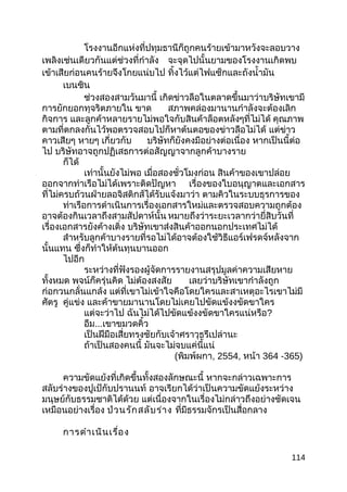 โรงงานอีกแห่งที่ปทุมธานีก็ถูกคนร้ายเข้ามาหวังจะลอบวาง
เพลิงเช่นเดียวกันแต่ช่วงที่กำาลัง จะจุดไปนั้นยามของโรงงานเกิดพบ
เข้าเสียก่อนคนร้ายจึงโกยแน่บไป ทิ้งไว้แต่ไฟแซ็กและถังนำ้ามัน
เบนซิน
ช่วงสองสามวันมานี้ เกิดข่าวลือในตลาดขึ้นมาว่าบริษัทเขามี
การยักยอกทุจริตภายใน ขาด สภาพคล่องมานานกำาลังจะต้องเลิก
กิจการ และลูกค้าหลายรายไม่พอใจกับสินค้าล็อตหลังๆที่ไม่ได้ คุณภาพ
ตามที่ตกลงกันไว้พอตรวจสอบไปก็หาต้นตอของข่าวลือไม่ได้ แต่ข่าว
คาวเสียๆ หายๆ เกี่ยวกับ บริษัทก็ยังคงมีอย่างต่อเนื่อง หากเป็นนี้ต่อ
ไป บริษัทอาจถูกปฏิเสธการต่อสัญญาจากลูกค้าบางราย
ก็ได้
เท่านั้นยังไม่พอ เมื่อสองชั่วโมงก่อน สินค้าของเขาปล่อย
ออกจากท่าเรือไม่ได้เพราะติดปัญหา เรื่องของใบอนุญาตและเอกสาร
ที่ไม่ครบถ้วนฝ่ายลอจิสติกส์ได้รับแจ้งมาว่า ตามคิวในระบบธุรการของ
ท่าเรือการดำาเนินการเรื่องเอกสารใหม่และตรวจสอบความถูกต้อง
อาจต้องกินเวลาถึงสามสัปดาห์นั้น หมายถึงว่าระยะเวลากว่ายี่สิบวันที่
เรื่องเอกสารยังค้างเติ่ง บริษัทเขาส่งสินค้าออกนอกประเทศไม่ได้
สำาหรับลูกค้าบางรายที่รอไม่ได้อาจต้องใช้วิธีแอร์เฟรดจ์หลังจาก
นั้นแทน ซึ่งก็ทำาให้ต้นทุนบานออก
ไปอีก
ระหว่างที่ฟังรองผู้จัดการรายงานสรุปมูลค่าความเสียหาย
ทั้งหมด พจน์ก็ครุ่นคิด ไม่ต้องสงสัย เลยว่าบริษัทเขากำาลังถูก
ก่อกวนกลั่นแกล้ง แต่ที่เขาไม่เข้าใจคือโดยใครและสาเหตุอะไรเขาไม่มี
ศัตรู คู่แข่ง และค้าขายมานานโดยไม่เคยไปขัดแข้งงขัดขาใคร
แต่จะว่าไป ฉันไม่ได้ไปขัดแข้งงขัดขาใครแน่หรือ?
อืม...เขาขมวดคิ้ว
เป็นฝีมือเสี่ยทรงชัยกับเจ้าศราวุธรึเปล่านะ
ถ้าเป็นสองคนนี้ มันจะไม่จบแค่นี้แน่
(พิมพ์ผกา, 2554, หน้า 364 -365)
ความขัดแย้งที่เกิดขึ้นทั้งสองลักษณะนี้ หากจะกล่าวเฉพาะการ
สลับร่างของปูเป้กับปรานนท์ อาจเรียกได้ว่าเป็นความขัดแย้งระหว่าง
มนุษย์กับธรรมชาติได้ด้วย แต่เนื่องจากในเรื่องไม่กล่าวถึงอย่างชัดเจน
เหมือนอย่างเรื่อง ป่วนรักสลับร่าง ที่มีธรรมจักรเป็นสื่อกลาง
การดำาเนินเรื่อง
114
 