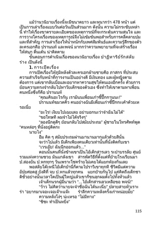 แม้ว่านวนิยายเรื่องนี้จะมีขนาดยาว และหนากว่า 478 หน้า แต่
เป็นการเล่าเรื่องแบบวันต่อวันเป็นส่วนมาก ดังนั้น ความไม่กระชับเหล่า
นี้ ทำาให้เรื่องขาดรายละเอียดของเหตุการณ์ที่จะกระตุ้นความสนใจ และ
การวางโครงเรื่องของเหตุการณ์จึงไม่เข้มข้นพอสำาหรับการคลี่คลายปม
และที่สำาคัญ การเล่าเรื่องให้นำ้าหนักกับเพศสัมพันธ์และความรู้สึกของตัว
ละครเอกคือ ปรานนท์ และพจน์ มากกว่าความพยายามที่จะสร้างเรื่อง
ให้สนุก ตื่นเต้น น่าติดตาม
ขั้นตอนการดำาเนินเรื่องของนวนิยายเรื่อง ปาฏิหาริย์รักสลับ
ร่าง เป็นดังนี้
1. การเปิดเรื่อง
การเปิดเรื่องให้ภูมิหลังตัวละครเอกฝ่ายชายคือ ภาสกร ที่ประสบ
ความสำาเร็จกับหน้าที่การงานเป็นอย่างดี มีเงินทอง และผู้หญิงตาม
ต้องการ แต่เขากลับเบื่อและอยากหาความสุขให้ตนเองอีกครั้ง ด้วยการ
ย้อนความทรงจำากลับไปหาวัยเด็กของตัวเอง ซึ่งทำาให้เขาตามหาเพื่อน
คนหนึ่งซึ่งก็คือ ปรานนท์
“คุณเคินอะไรกัน เรามันนเพื่อนเก่าซี้ปึ๊กกานนะ!”
ปรานนท์ขมวดคิ้ว คนอย่างฉันมีเพื่อนเก่าซี้ปึกกะเค้าด้วยเห
รอเนี่ย
“อะไร! เงียบไปเฉยเลย ”อย่าบอกนะว่าจำาฉันไม่ได้
“ขอโทษที ”ผมจำาไม่ได้จริงๆ
“ลองนึกดูดีๆ ”ย้อนกลับไปสมัยประถม ผู้ชายในโทรศัพท์พูด
“คนหล่อๆ ที่นั่งอยู่ติดกะ
”นายไง
อืม คิด ๆ สมัยประถมผ่านมานานมากแล้วด้วยสินั่น
จะว่าไปแล้ว มีเด็กเพียงคนเดียวเท่านั้นที่นั่งติดกับเขา
“เวรเอ๊ย! ฉันนึกออกแล้ว...”
ตอนนั้นคนที่นั่งข้างเขาเป็นไอ้เด็กสารเลว ระยำาบรรลัย ศูนย์
รวมแห่งความซวย มันแกล้งเขา สารพัดวิธีที่ตั้งแต่ที่ย้ายโรงเรียนมา
ป.สองยัน ป.หกทุกๆ วันเพราะโชคร้ายไม่เคยได้แยกห้องกันเลย
พอสลับโต๊ะหนีไอ้เด็กบ้านี่ก็ตามไปราวีเขาทุกที ชีวิตมีแต่ความ
อัปยศอดสู ยังดีที่ จบ ป.หกแล้วทุกคน แยกย้ายกันไป แค่คิดถึงเด็กชา
ติชั่วอย่างนั้นเวลาโตเป็นผู้ใหญ่แล้วเขาก็ขนลุกผมตั้งไปทั้งหัวแล้ว
เจ้าเด็กนรกผู้มีนามว่า “...ไอ้เด็กสารเลวเหลือขอ พจน์!”
“ว้าว ”ไม่คิดว่านายจะจำาชื่อฉันได้นะเนี่ย ปลายสายหัวเราะ
ร่า “อยากมาเจอะเจอเจ๊าะแจ๊ะ ”รำาลึกความหลังครั้งเก่าหน่อยมั้ย
ความหลังโง่ๆ น่ะเหรอ “ ”ไม่มีทาง
“ชิชะ ”ทำาเป็นหยิ่ง
115
 