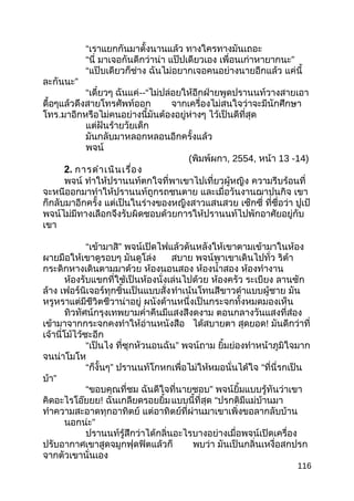 “เราแยกกันมาตั้งนานแล้ว ทางใครทางมันเถอะ
“นี่ มาเจอกันดีกว่าน่า แป๊ปเดียวเอง ”เพื่อนเก่าหายากนะ
“แป๊บเดียวก็ช่าง ฉันไม่อยากเจอคนอย่างนายอีกแล้ว แค่นี้
”ละกันนะ
“เดี๋ยวๆ ฉันแค่--“ไม่ปล่อยให้อีกฝ่ายพูดปรานนท์วางสายเอา
ดื้อๆแล้วดึงสายโทรศัพท์ออก จากเครื่องไม่สนใจว่าจะมีนักศึกษา
โทร.มาอีกหรือไม่คนอย่างนี้มันต้องอยู่ห่างๆ ไว้เป็นดีที่สุด
แต่ฝันร้ายวัยเด็ก
มันกลับมาหลอกหลอนอีกครั้งแล้ว
พจน์
(พิมพ์ผกา, 2554, หน้า 13 -14)
2. การดำาเนินเรื่อง
พจน์ ทำาให้ปรานนท์ตกใจที่พาเขาไปเที่ยวผู้หญิง ความรีบร้อนที่
จะหนีออกมาทำาให้ปรานนท์ถูกรถชนตาย และเมื่อวันงานฌาปนกิจ เขา
ก็กลับมาอีกครั้ง แต่เป็นในร่างของหญิงสาวแสนสวย เซ็กซี่ ที่ชื่อว่า ปูเป้
พจน์ไม่มีทางเลือกจึงรับผิดชอบด้วยการให้ปรานนท์ไปพักอาศัยอยู่กับ
เขา
“เข้ามาสิ” พจน์เปิดไฟแล้วดันหลังให้เขาตามเข้ามาในห้อง
ผายมือให้เขาดูรอบๆ มันดูโล่ง สบาย พจน์พาเขาเดินไปทั่ว ริต้า
กระดิกหางเดินตามมาด้วย ห้องนอนสอง ห้องนำ้าสอง ห้องทำางาน
ห้องรับแขกที่ใช้เป็นห้องนั่งเล่นไปด้วย ห้องครัว ระเบียง ลานซัก
ล้าง เฟอร์นิเจอร์ทุกชิ้นเป็นแบบสั่งทำาเน้นโทนสีขาวดำาแบบผู้ชาย มัน
หรูหราแต่มีชีวิตชีวาน่าอยู่ ผนังด้านหนึ่งเป็นกระจกทั้งหมดมองเห็น
ทิวทัศน์กรุงเทพยามคำ่าคืนมีแสงสีงดงาม ตอนกลางวันแสงที่ส่อง
เข้ามาจากกระจกคงทำาให้อ่านหนังสือ ได้สบายตา สุดยอด! มันดีกว่าที่
เจ้านี่โม้ไว้ซะอีก
“เป็นไง ที่ซุกหัวนอนฉัน” พจน์ถาม ยิ้มย่องทำาหน้าภูมิใจมาก
จนน่าโมโห
“ก็งั้นๆ” ปรานนท์โกหกเพื่อไม่ให้หมอนั่นได้ใจ “ที่นี่รกเป็น
บ้า”
“ขอบคุณที่ชม ฉันดีใจที่นายชอบ” พจน์ยิ้มแบบรู้ทันว่าเขา
คิดอะไรโอ๊ยยย! ฉันเกลียดรอยยิ้มแบบนี้ที่สุด “ปรกติมีแม่บ้านมา
ทำาความสะอาดทุกอาทิตย์ แต่อาทิตย์ที่ผ่านมาเขาเพิ่งขอลากลับบ้าน
นอกน่ะ”
ปรานนท์รู้สึกว่าได้กลิ่นอะไรบางอย่างเมื่อพจน์เปิดเครื่อง
ปรับอากาศเขาสูดจมูกฟุดฟิตแล้วก็ พบว่า มันเป็นกลิ่นเหงื่อสกปรก
จากตัวเขานั่นเอง
116
 