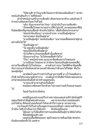 “ให้ตายสิ! ทำาไมนายจึงไม่บอกว่าตัวฉันเหม็นเป็นบ้า” เขาด่า
พจน์แล้วเดินเร็ว ๆ ไปที่ห้องนำ้า
เจ้าบ้าพจน์เอาแต่หัวเราะเสียงดัง เดินตามเขามาด้วย แต่แล้วจู่ๆ ก็
ทำาหน้าเหมือนตกใจอะไรก็ไม่รู้
“เอ้ย! นั่นนายจะทำาอะไรน่ะ” เจ้าบ้านั่นโวยวายเสียงดัง
“ก็ถอดเสื้อโรงพยาบาลเน่าๆ นี่ทิ้งไปน่ะสิ” เขาตอบขณะที่มือ
ก็ปลดเชือกที่ผูกขอบเสื้อเข้า ด้วยกันไปด้วย “เสื้อตัวนี้สกปรกจะตาย”
“ต่อหน้าฉันเนี่ยนะ! นายจะบ้าเรอะ นายเป็นผู้หญิงนะ”
“อย่ามาตลก ฉันเป็นผู้ชาย”
“นายเป็นผู้หญิง” พจน์เน้นเสียง “จะมาถอดเสื้อต่อหน้าผู้ชาย
อย่างฉันไม่ได้”
“ฉันเป็นผู้ชาย!”
“ไม่ ตอนนี้นายเป็นผู้หญิง”
“ตอนนี้ฉันก็ยังเป็นผู้ชาย”
“ยังไงก็ช่าง ห้ามถอดเสื้อตัวนั้นเด็ดชาด”
“ฉันจะอาบนำ้านะ ไมให้ถอดเสื้อผ้าได้ไง”
“โว้ย!” พจน์หน้าแดง ดูเงอะงะขัดเขินอย่างไรชอบกล
“นายเป็นอะไรของนาย ทำายังกะไม่เคยเห็นผู้ชายถอดเสื้อ”
เขาเหวี่ยงเสื้อเข้าไปในถังขยะ ตามด้วยกางเกง โชคดีที่เขามีแต่เสื้อ
กับกางเกงเท่านั้นฉันคงบ้าตายแน่ถ้าต้องพบว่าตัวเองได้ใส่ชุด ชั้นใน
ของผู้หญิง!
เขาเปิดนำ้าและก้าวเข้าไปในอ่างจากุชซี่ อา นำ้าไหลเต็มอ่าง
เร็วดี กดให้ระบบนวดตัวทำางาน แรงดันนำ้ากำาลังดีทำาให้เขาผ่อนคลาย
เจ้าบ้าพจน์ยังคงยืนอึ้งอ้าปากค้างอยู่ตรงนั้น
“ ”นายจะเข้ามาอาบด้วยกันมั้ยล่ะ
พจน์ผงะเหมือนตกใจกลัวอะไรบางอย่างแล้ววิ่งลนลานออก
ไป
ไม่เข้าใจเจ้าบ้านี่จริงๆ
พจน์ยืนมองปรานนท์ในร่างสาวน้อยแสนสวยที่กำาลังนั่งดูทีวี
อยู่บนโซฟากำามือทั้งสองข้างแน่น พยายามระงับอารมณ์ของตัว
เองไปด้วย ที่ห้องนำ้าเธอเกือบทำาให้เขาหัวใจวายตาย เขาอยากจะ
กระโจนเข้าไปในอ่างกับเธอมากจนแทบเป็นบ้า แต่เขาหนีไปอาบ
นำ้าเย็น-ไม่สิ-นำ้าเย็นมากๆ ที่ห้องนำ้า อีกห้องหนึ่งแทน
โอ๊ยยย! จะให้ฉันคิดว่าปรานนท์คนนี้เป็นผู้ชายได้ยังไงกัน!
นี่มันผู้หญิงแท้ๆ เลย
เธอสวมเสื้อเชิ้ตของเขา ชุดโรงพยาบาลที่เธอใส่มาสกปรก
ยับเยินจนต้องทิ้งไป เธอช่าง
117
 