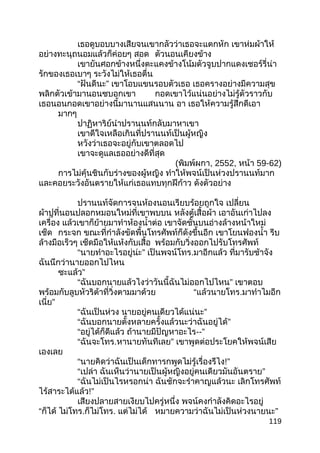 เธอดูบอบบางเสียจนเขากลัวว่าเธอจะแตกหัก เขาห่มผ้าให้
อย่างทะนุถนอมแล้วก็ค่อยๆ สอด ตัวนอนเคียงข้าง
เขายันศอกข้างหนึ่งตะแคงข้างโน้มตัวจูบปากแดงเชอร์รี่น่า
รักของเธอเบาๆ ระวังไม่ให้เธอตื่น
“ฝันดีนะ” เขาโอบแขนรอบตัวเธอ เธอครางอย่างมีความสุข
พลิกตัวเข้ามานอนซบอกเขา กอดเขาไว้แน่นอย่างไม่รู้ตัวราวกับ
เธอนอนกอดเขาอย่างนี้มานานแสนนาน อา เธอให้ความรู้สึกดีเอา
มากๆ
ปาฏิหาริย์นำาปรานนท์กลับมาหาเขา
เขาดีใจเหลือเกินที่ปรานนท์เป็นผู้หญิง
หวังว่าเธอจะอยู่กับเขาตลอดไป
เขาจะดูแลเธออย่างดีที่สุด
(พิมพ์ผกา, 2552, หน้า 59-62)
การไม่คุ้นชินกับร่างของผู้หญิง ทำาให้พจน์เป็นห่วงปรานนท์มาก
และคอยระวังอันตรายให้แก่เธอแทบทุกฝีก้าว ดังตัวอย่าง
ปรานนท์จัดการจนห้องนอนเรียบร้อยถูกใจ เปลี่ยน
ผ้าปูที่นอนปลอกหมอนใหม่ที่เขาพบบน หลังตู้เสื้อผ้า เอาอันเก่าไปลง
เครื่อง แล้วเขาก็ย้ายมาทำาห้องนำ้าต่อ เขาจัดชั้นบนอ่างล้างหน้าใหม่
เช็ด กระจก ขณะที่กำาลังขัดพื้นโทรศัพท์ก็ดังขึ้นอีก เขาโยนฟองนำ้า รีบ
ล้างมือเร็วๆ เช็ดมือให้แห้งกับเสื้อ พร้อมกับวิ่งออกไปรับโทรศัพท์
“นายทำาอะไรอยู่น่ะ” เป็นพจน์โทร.มาอีกแล้ว ที่มารับช้าจัง
ฉันนึกว่านายออกไปไหน
ซะแล้ว”
“ฉันบอกนายแล้วไงว่าวันนี้ฉันไม่ออกไปไหน” เขาตอบ
พร้อมกับลูบหัวริต้าที่วิ่งตามมาด้วย “แล้วนายโทร.มาทำาไมอีก
เนี่ย”
“ฉันเป็นห่วง นายอยู่คนเดียวได้แน่นะ”
“ฉันบอกนายตั้งหลายครั้งแล้วนะว่าฉันอยู่ได้”
“อยู่ได้ก็ดีแล้ว ถ้านายมีปัญหาอะไร--”
“ฉันจะโทร.หานายทันทีเลย” เขาพูดต่อประโยคให้พจน์เสีย
เองเลย
“นายคิดว่าฉันเป็นเด็กทารกพูดไม่รู้เรื่องรึไง!”
“เปล่า ฉันเห็นว่านายเป็นผู้หญิงอยู่คนเดียวมันอันตราย”
“ฉันไม่เป็นไรหรอกน่า ฉันชักจะรำาคาญแล้วนะ เลิกโทรศัพท์
ไร้สาระได้แล้ว!”
เสียงปลายสายเงียบไปครู่หนึ่ง พจน์คงกำาลังคิดอะไรอยู่
“ก็ได้ ไม่โทร.ก็ไม่โทร. แต่ไม่ได้ หมายความว่าฉันไม่เป็นห่วงนายนะ”
119
 