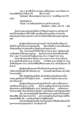 “เออ ๆ ซาบซึ้งนำ้าตาร่วงเลย แค่นี้ละกันนะ” เขากำาลังจะวาง
สายแต่พึงนึกอะไรขึ้นมาได้ “เดี๋ยวๆ พจน์”
“ฉันยังอยู่” เสียงพจน์ดูกระวนกระวาย “นายมีปัญหาอะไรรึ
เปล่า”
“ ”ฉันเป็นผู้ชาย
“ ”ใช่เลย เขาได้ยินพจน์หัวเราะแล้วก็วางสายไป
(พิมพ์ผกา, 2554, หน้า 67 – 68)
น้องสาวและแม่ของพจน์ที่อยากให้ลูกชายแต่งงาน พอใจมากที่
พจน์ได้เจอหญิงสาวที่ดี ใสซื่อ และเป็นแม่บ้านแม่เรือน ต่างพากัน
สนับสนุนอย่างออกนอกหน้า แม้ว่าจะไม่พอใจที่พจน์พาเธอมาอยู่ก่อน
แต่ง
ผู้หญิงคนนั้นมองเขาอย่างพอใจ จิบนำ้าเย็นที่เขาพึ่งเอามา
เสิร์ฟให้ แล้วหยิบกระดาษแผ่นหนึ่ง ที่เขาเห็นมีตารางแบ่งเป็นช่องๆ
กับดินสอขึ้นมาจากช่องเล็กๆ ที่อยู่ด้านหน้าของกระเป๋า
“อืม...โดยรวมแล้วใช้ได้ กิริยามารยาท ”ผ่าน ผู้หญิงคนนั้น
เอาดินสอทำาเครื่องหมายถูกบน ช่องในกระดาษ เป็นคนที่แปลกเสีย
จริง ๆ เลย “ความประทับใจเมื่อแรกพบ ผ่าน การพูดการจา ผ่าน
หน้าตาผิวพรรณผ่าน ยิ้มสวย ผ่าน ผมยาว ผ่าน ท่าทางไม่แรด
ผ่าน แต่งตัวเรียบร้อย ผ่าน การบ้าน การเรือน ผ่าน ไม่ใช่ดารา ผ่าน
รักสัตว์มีเมตตา ผ่าน เข้ากันได้ดีกับศิริและมงคล ผ่าน เข้ากับยัยแพร ได้
ดี ”ผ่าน
ผู้หญิงคนนั้นมองเขาครั้งหนึ่งแล้วส่ายหน้าอย่างกังวล
“เสียดายจังที่หนูตัวเล็กไปหน่อย ลูก ชายแม่ตัวเบ้อเริ่มเลย อย่างนี้จะ
”ไหวเหรอเนี่ย
โอ๊ย! นี่พูดถึงฉันอยู่รึเนี่ย ฉันไม่ได้อยากตัวเล็กอย่างนี้ซะ
หน่อย พูดเรื่องอะไรก็ไม่รู้ด้วย ยังกะ จะส่งเขาไปประกวดนางงาม
อย่างนั้นแหละ!
ผู้หญิงคนนั้นมองเขาหัวจดเท้าอีกครั้ง แต่คราวนี้สายตามา
หยุดที่หน้าอกอยู่นาน “แต่ไม่ เป็นไร หนูมีขนาดหน้าอกมาทดแทน
ข้อบกพร่อง หุ่นดีเซ็กซี่สมส่วน ”ผ่าน ผู้หญิงคนนั้นทำา เครื่องหมาย
ในกระดาษอีก หันมายิ้มให้เขาเป็นพัก ๆ แล้วก็พูดอะไรก็ไม่รู้อยู่คนเดียว
“อืม..คะแนนคุณสมบัติ ข้อละสิบคะแนน อยู่ด้วยกันก่อนแต่ง
ติดลบสี่สิบ ที่ลบไม่มากเท่าไหร่ เพราะมาอยู่ด้วยกันแล้วคุณภาพชีวิต
ของพจน์ดีขึ้น อืม... ”นอกนั้นแล้วก็ผ่านไม่มีติดลบอีก
แม้จะชอบผู้หญิงคนนี้มากแค่ไหนแต่เขาก็อึดอัดเหมือนกันที่
ถูกสายตาของเธอมองอย่าง ประเมินอย่างนี้
120
 