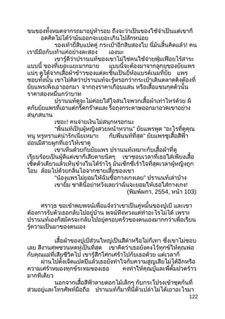 ขนของทั้งหมดจากรถมาอยู่ห้ารอบ ถึงจะว่าเป็นของใช้จำาเป็นแต่เขาก็
อดคิดไม่ได้ว่ามันออกจะเยอะเกินไปสักหน่อย
รองเท้ายี่สิบแปดคู่ กระเป๋าอีกสิบสองใบ นี่มันสิ้นคิดแล้ว! คน
เรามีมือกับเท้าแค่อย่างละสอง เองนะ
เขารู้ดีว่าปรานนท์ของเขาไม่ใช่คนใช้จ่ายฟุ่มเฟือยไร้สาระ
แบบนี้ ของที่เยอะแยะมากมาย แบบนี้จะต้องมาจากลูกยุของยัยแพร
แน่ๆ ดูได้จากเสื้อผ้าข้าวของแต่ละชิ้นเป็นยี่ห้อแบรด์เนมที่ยัย แพร
ชอบทั้งนั้น เขาไม่คิดว่าปรานนท์จะรู้หรอกว่ากระเป๋าเดินตลาดติงต๊องที่
ยัยแพรเพิ่งเอาออกมา จากถุงราคาเกือบแสน หรือเสื้อแขนกุดตัวนั้น
ราคาสองหมื่นกว่าบาท
ปรานนท์ดูจะไม่ค่อยใส่ใจสนใจพวกเสื้อผ้าเท่าไหร่ด้วย ผิ
ดกับยัยแพรที่เอาแต่กรี๊ดกร๊าดและรื้อถุงกระดาษออกมาอวดเขาอย่าง
สนุกสนาน
เชอะ! คนจ่ายเงินไม่สนุกหรอกนะ
“ ”พี่นนท์เป็นผู้หญิงสวยหน้าหวาน ยัยแพรพูด “อะไรที่ดูคุณ
หนู หรูหราแต่น่ารักเนี่ยเหมาะ ”กับพี่นนท์ที่สุด ยัยแพรชูเสื้อสีฟ้า
อ่อนมีสายผูกที่เอวให้เขาดู
เขาเห็นด้วยกับยัยแพร ปรานนท์เหมาะกับเสื้อผ้าที่ดู
เรียบร้อยเป็นผู้ดีแต่เขาก็เสียดายนิดๆ เขาชอบเวลาที่เธอใส่เพียงเสื้อ
เชิ้ตตัวเดียวแล้วเห็นข้างในได้รำาไร มันเซ็กซี่เร้าใจที่สุดเวลาผู้หญิงถูก
โอบ ล้อมไปด้วยกลิ่นไอจากชายเสื้อของเขา
“ ”น้องแพรไม่ยอมให้ฉันซื้อกางเกงเลย ปรานนท์เล่าบ้าง
เขายิ้ม ชาตินี้อย่าหวังเลยว่าฉันจะยอมให้เธอใส่กางเกง!
(พิมพ์ผกา, 2554, หน้า 103)
ศราวุธ ขอเข้าพบพจน์เพื่อแจ้งว่าเขาเป็นคู่หมั้นของปูเป้ และเขา
ต้องการรับตัวเธอกลับไปอยู่บ้าน พจน์หึงหวงแต่ทำาอะไรไม่ได้ เพราะ
ปรานนท์เองก็สมัครจะกลับไปอยู่ครอบครัวของตนเองมากกว่าเพื่อเรียน
รู้ความเป็นมาของตนเอง
เสื้อผ้าของปูเป้ส่วนใหญ่เป็นสีดำาหรือไม่ก็เทา ซึ่งเขาไม่ชอบ
เลย สีงานศพชวนหดหู่เป็นที่สุด เขาคิดว่าเธอยังคงไว้ทุกข์ให้คุณพ่อ
กับคุณแม่ที่เสียชีวิตไป เขารู้สึกโศกเศร้าไปกับเธอด้วย แต่เวลาก็
ผ่านไปตั้งเจ็ดแปดปีแล้วเธอยังทำาใจกับความสูญเสียไม่ได้อีกหรือ
ความเศร้าหมองทุกข์ระทมของเธอ คงทำาให้คุณปู่และพี่ตั้มปวดร้าว
มากทีเดียว
นอกจากเสื้อสีฟ้าลายดอกไม้เล็กๆ กับกระโปรงเข้าชุดกันที่
สวมอยู่และโทรศัพท์มือถือ ปรานนท์ก็มาที่นี่ตัวเปล่าไม่ได้เอาอะไรมา
122
 