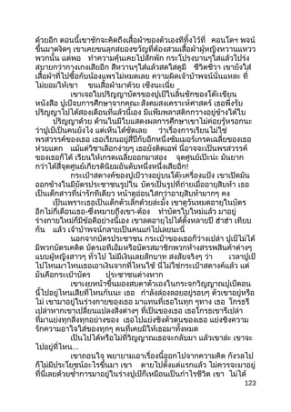 ด้วยอีก ตอนนี้เขาชักจะคิดถึงเสื้อผ้าของตัวเองทีทิ้งไว้ที่ คอนโดฯ พจน์
ขึ้นมาตงิดๆ เขาเคยขนลุกสยองขวัญที่ต้องสวมเสื้อผ้าผู้หญิงหวานแหวว
พวกนั้น แต่พอ ทำาความคุ้นเคยไปสักพัก กระโปรงบานๆใสแล้วโปร่ง
สบายกว่ากางเกงเสียอีก สีหวานๆใส่แล้วสดใสดูมี ชีวิตชีวา เขายังใส่
เสื้อผ้าที่ไปซื้อกับน้องแพรไม่หมดเลย ความผิดเจ้าบ้าพจน์นั่นแหละ ที่
ไม่ยอมให้เขา ขนเสื้อผ้ามาด้วย เซ็งนะเนี่ย
เขาเจอใบปริญญาบัตรของปูเป้ในลิ้นชักของโต๊ะเขียน
หนังสือ ปูเป้จบการศึกษาจากคณะสังคมสงเคราะห์ศาสตร์ เธอพึ่งรับ
ปริญญาไปได้สองเดือนที่แล้วนี้เอง มีแฟ้มพลาสติกกวางอยู่ข้างใต้ใบ
ปริญญาด้วย ด้านในมีใบแสดงผลการศึกษาเขาไม่ค่อยรู้หรอกนะ
ว่าปูเป้เป็นคนยังไง แต่เห็นได้ชัดเลย ว่าเรื่องการเรียนไม่ใช่
พรสวรรค์ของเธอ เธอเรียนอยู่สี่ปีกับอีกหนึ่งซัมเมอร์เกรดเฉลี่ยของเธอ
ห่วยแตก แม้แต่วิชาเลือกง่ายๆ เธอยังติดเอฟ นี่อาจจะเป็นพรสวรรค์
ของเธอก็ได้ เรียนให้เกรดเฉลี่ยออกมาสอง จุดศูนย์เป๊ะน่ะ มันยาก
กว่าได้สี่จุดศูนย์เกียรตินิยมอันดับหนึ่งหนึ่งเสียอีก!
กระเป๋าสตางค์ของปูเป้วางอยู่บนโต๊ะเครื่องแป้ง เขาเปิดมัน
ออกข้างในมีบัตรประชาชนรูปใน บัตรเป็นรูปที่ถ่ายเมื่ออายุสิบห้า เธอ
เป็นเด็กสาวที่น่ารักทีเดียว หน้าดูอ่อนใสกว่าอายุสิบห้ามากๆ คง
เป็นเพราะเธอเป็นเด็กตัวเล็กด้วยล่ะมั้ง เขาดูวันหมดอายุในบัตร
อีกไม่กี่เดือนเธอ-ซึ่งหมายถึงเขา-ต้อง ทำาบัตรใบใหม่แล้ว มาอยู่
ร่างกายใหม่ก็มีข้อดีอย่างนี้เอง เขาลดอายุไปได้ตั้งหลายปี ฮ่าฮ่า เทียบ
กัน แล้ว เจ้าบ้าพจน์กลายเป็นคนแก่ไปเลยนะนี่
นอกจากบัตรประชาชน กระเป๋าของเธอก็ว่างเปล่า ปูเป้ไม่ได้
มีพวกบัตรเคดิต บัตรเอทีเอ็มหรือบัตรสมาชิกพวกห้างสรรพสินค้าต่างๆ
แบบผู้หญิงสาวๆ ทั่วไป ไม่มีเงินเลยสักบาท สงสัยจริงๆ ว่า เวลาปูเป้
ไปไหนมาไหนเธอเอาเงินจากที่ไหนใช้ นี่ไม่ใช่กระเป๋าสตางค์แล้ว แต่
มันคือกระเป๋าบัตร ประชาชนต่างหาก
เขาเงยหน้าขึ้นมองสบตาตัวเองในกระจกวิญญาณปูเป้ตอน
นี้ไปอยู่ไหนเสียที่ไหนกันนะ เธอ กำาลังล่องลอยอยู่รอบๆ ตัวเขาอยู่หรือ
ไม่ เขามาอยู่ในร่างกายของเธอ มาแทนที่เธอในทุก ๆทาง เธอ โกรธรึ
เปล่าหากเขาเปลี่ยนแปลงสิ่งต่างๆ ที่เป็นของเธอ เธอโกรธเขารึเปล่า
ที่มาแย่งทุกสิ่งทุกอย่างของ เธอไปแย่งชิงตัวตนของเธอ แย่งชิงความ
รักความอาใจใส่ของทุกๆ คนที่เคยมีให้เธอมาทั้งหมด
เป็นไปได้หรือไม่ที่วิญญาณเธอจะกลับมา แล้วเขาล่ะ เขาจะ
ไปอยู่ที่ไหน...
เขาถอนใจ พยายามเอาเรื่องนี้ออกไปจากความคิด กังวลไป
ก็ไม่มีประโยชน์อะไรขึ้นมา เขา ตายไปตั้งแต่แรกแล้ว ไม่ควรจะมาอยู่
ที่นี่เลยด้วยซำ้าการมาอยู่ในร่างปูเป้ก็เหมือนเป็นกำาไรชีวิต เขา ไม่ได้
123
 