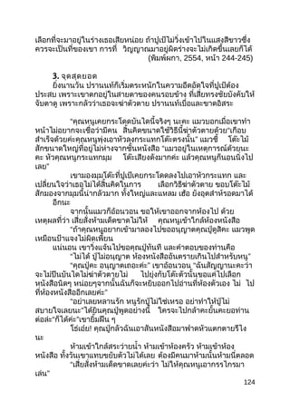 เลือกที่จะมาอยู่ในร่างเธอเสียหน่อย ถ้าปูเป้ไม่วิ่งเข้าไปในแสงสีขาวซึ่ง
ควรจะเป็นที่ของเขา การที่ วิญญาณมาอยู่ผิดร่างจะไม่เกิดขึ้นเลยก็ได้
(พิมพ์ผกา, 2554, หน้า 244-245)
3. จุดสุดยอด
ยิ่งนานวัน ปรานนท์ก็เริ่มตระหนักในความอึดอัดใจที่ปูเป้ต้อง
ประสบ เพราะเขาตกอยู่ในสายตาของคนรอบข้าง ที่เสี่ยทรงชัยบังคับให้
จับตาดู เพราะกลัวว่าเธอจะฆ่าตัวตาย ปรานนท์เบื่อและขาดอิสระ
“คุณหนูเคยกระโดดบันไดนี้จริงๆ นะคะ แมวบอกเมื่อเขาทำา
หน้าไม่อยากจะเชื่อว่ามีคน สิ้นคิดขนาดใช้วิธีนี้ฆ่าตัวตายด้วย“เกือบ
สำาเร็จด้วยค่ะคุณหนูพุ่งเอาหัวลงกระแทกโต๊ะตรงนั้น” แมวชี้ โต๊ะไม้
สักขนาดใหญ่ที่อยู่ไม่ห่างจากชั้นหนังสือ “แมวอยู่ในเหตุการณ์ด้วยนะ
คะ หัวคุณหนูกระแทกมุม โต๊ะเสียงดังมากค่ะ แล้วคุณหนูก็นอนนิ่งไป
เลย”
เขามองมุมโต๊ะที่ปูเป้เคยกระโดดลงไปเอาหัวกระแทก และ
เปลี่ยนใจว่าเธอไม่ได้สิ้นคิดในการ เลือกวิธีฆ่าตัวตาย ขอบโต๊ะไม้
สักมองจากมุมนี้น่ากลัวมาก ทั้งใหญ่และแหลม เฮ้อ ยังอุตส่าห์รอดมาได้
อีกนะ
จากนั้นแมวก็อ้อนวอน ขอให้เขาออกจากห้องไป ด้วย
เหตุผลที่ว่า เสี่ยสั่งห้ามเด็ดขาดไม่ให้ คุณหนูเข้าใกล้ห้องหนังสือ
“ถ้าคุณหนูอยากเข้ามาลองไปขออนุญาตคุณปู่ดูสิคะ แมวพูด
เหมือนป้าแจงไม่ผิดเพี้ยน
แน่นอน เขาวิ่งแจ้นไปขอคุณปู่ทันที และคำาตอบของท่านคือ
“ไม่ได้ ปู่ไม่อนุญาต ห้องหนังสืออันตรายเกินไปสำาหรับหนู”
“คุณปู่คะ อนุญาตเถอะค่ะ” เขาอ้อนวอน “ฉันสัญญานะคะว่า
จะไม่ปีนบันไดไม่ฆ่าตัวตายไม่ ไปยุ่งกับโต๊ะตัวนั้นขอแค่ไปเลือก
หนังสือนิดๆ หน่อยๆจากนั้นฉันก็จะหยิบออกไปอ่านที่ห้องตัวเอง ไม่ ไป
ที่ห้องหนังสืออีกเลยค่ะ”
“อย่าเลยหลานรัก หนูรักปู่ไม่ใช่เหรอ อย่าทำาให้ปู่ไม่
สบายใจเลยนะ”ได้ยินคุณปู่พูดอย่างนี้ ใครจะไปกล้าคะยั้นคะยอท่าน
ต่อล่ะ“ก็ได้ค่ะ”เขายิ้มฝืน ๆ
โธ่เอ๋ย! คุณปู่กลัวฉันเอาสันหนังสือมาฟาดหัวแตกตายรึไง
นะ
ห้ามเข้าใกล้สระว่ายนำ้า ห้ามเข้าห้องครัว ห้ามเข้าห้อง
หนังสือ ทั้งวันเขาแทบขยับตัวไม่ได้เลย ต้องมีคนมาห้ามนั้นห้ามนี่ตลอด
“เสี่ยสั่งห้ามเด็ดขาดเลยค่ะว่า ไม่ให้คุณหนูเอากรรไกรมา
เล่น”
124
 