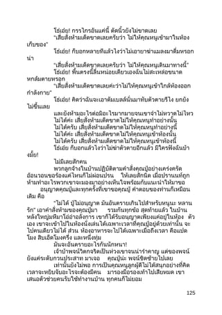 โธ่เอ๋ย! กรรไกรอันแค่นี้ ตัดนิ้วยังไม่ขาดเลย
“เสี่ยสั่งห้ามเด็ดขาดเลยครับว่า ไม่ให้คุณหนูเข้ามาในห้อง
เก็บของ”
โธ่เอ๋ย! ก็บอกหลายทีแล้วไงว่าไม่เอายาฆ่าแมลงมาดื่มหรอก
น่า
“เสี่ยสั่งห้ามเด็ดขาดเลยครับว่า ไม่ให้คุณหนูเดินมาทางนี้”
โธ่เอ๋ย! พื้นตรงนี้ลื่นหน่อยเดียวเองฉันไม่สะเหล่อขนาด
หกล้มตายหรอก
“เสี่ยสั่งห้ามเด็ดขาดเลยค่ะว่าไม่ให้คุณหนูเข้าใกล้ห้องออก
กำาลังกาย”
โธ่เอ๋ย! คิดว่าฉันจะเอาดัมเบลล์นั่นมาทับตัวตายรึไง ยกยัง
ไม่ขึ้นเลย
และยังห้ามอะไรต่อมิอะไรมากมายจนเขาจำาไม่หวาดไม่ไหว
ไม่ได้ค่ะ เสี่ยสั่งห้ามเด็ดขาดไม่ให้คุณหนูทำาอย่างนั้น
ไม่ได้ครับ เสี่ยสั่งห้ามเด็ดขาดไม่ให้คุณหนูทำาอย่างนี้
ไม่ได้ค่ะ เสี่ยสั่งห้ามเด็ดขาดไม่ให้คุณหนูเข้าห้องนั้น
ไม่ได้ครับ เสี่ยสั่งห้ามเด็ดขาดไม่ให้คุณหนูเข้าห้องนี้
โธ่เอ๋ย ก็บอกแล้วไงว่าไม่ฆ่าตัวตายอีกแล้ว มีใครฟังฉันบ้า
งมั้ย!
ไม่มีเลยสักคน
พวกลูกจ้างในบ้านปฏิบัติตามคำาสั่งคุณปู่อย่างเคร่งครัด
อ้อนวอนขอร้องแค่ไหนก็ไม่ผ่อนปรน ให้เลยสักนิด เมื่อปรานนท์ถูก
ห้ามทำาอะไรพวกเขาจะมองมาอย่างเห็นใจพร้อมกับแนะนำาให้มาขอ
อนุญาตคุณปู่และทุกครั้งที่เขาขอคุณปู่ คำาตอบของท่านก็เหมือน
เดิม คือ
“ไม่ได้ ปู่ไม่อนุญาต มันอันตรายเกินไปสำาหรับหนูนะ หลาน
รัก” เอาคำาสั่งห้ามของคุณปู่มา รวมกันทุกข้อ สุดท้ายแล้ว ในบ้าน
หลังใหญ่มหึมาโอ่อ่าอลังการ เขาก็ได้รับอนุญาตเพียงแค่อยู่ในห้อง ตัว
เอง เขาจะเข้าไปในห้องนั่งเล่นได้เฉพาะเวลาที่คุณปู่อยู่ด้วยเท่านั้น จะ
ไปคนเดียวไม่ได้ ส่วน ห้องอาหารจะไปได้เฉพาะเมื่อถึงเวลา คือแปด
โมง สิบเอ็ดโมงครึ่ง และหนึ่งทุ่ม
มันจะอันตรายอะไรกันนักหนา!
เจ้าบ้าพจน์วิตกจริตเป็นห่วงเขาจนน่ารำาคาญ แต่ของพจน์
ยังแค่ระดับกวนประสาท มาเจอ คุณปู่น่ะ พจน์ชิดซ้ายไปเลย
เท่านั้นยังไม่พอ การเป็นคุณหนูลูกผู้ดีไม่ได้สนุกอย่างที่คิด
เวลาจะหยิบจับอะไรจะต้องมีคน มารองมือรองเท้าไปเสียหมด เขา
เสนอตัวช่วยคนรับใช้ทำางานบ้าน ทุกคนก็ไม่ยอม
125
 