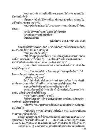 คุณหนูอย่าค่ะ งานถูพื้นเป็นงานของคนใช้นะคะ คุณหนูไป
นั่งตรงนั้นดีกว่า
เดี๋ยวผมรดนำ้าต้นไม้พวกนี้เอง ข้างนอกแดดร้อน คุณหนูไป
อยู่ในบ้านสบายๆ เถอะครับ
คุณหนูขัดห้องนำ้าเองไม่ไหวหรอกค่ะ งานหนักแบบนี้ให้หนู
ทำาเอง
เขาไม่ได้ทำาอะไรเลย ไม่มีอะไรให้เขาทำา
เขาเกลียดการอยู่เฉยๆที่สุด
มันน่าเบื่อสิ้นดี
(พิมพ์ผกา, 2554, หน้า 288-290)
สุดท้ายเมื่อปรานนท์แวะออกไปข้างนอกแล้วกลับเข้ามาบ้านก็ต้อง
ทะเลาะกับเสี่ยทรงชัยอย่างร้ายแรง
“คุณปู่คะ ”เกิดอะไรขึ้น
“อีปูเป้!” คุณปู่กันมาชี้หน้าปรานนท์ความโกรธย้ายจากพวก
บอดี้การ์ดมาลงที่เขาทั้งหมด “กู บอกมึงแล้วใช่มั้ยว่าถ้าคิดหนีออก
จากบ้านอีกมึงจะต้องเจออะไรบ้าง นังเด็กระยำาไร้ค่า!”
ปรานนท์ผงะ ชายแก่หยาบคายหน้าตาบิดเบี้ยวน่ากลัวนี่คือ
คุณปู่จริงๆน่ะหรอ
“ฉะ... ”ฉันแค่ออกไปกาเพื่อนเฉยๆค่ะ เขาพูดอึกอัก “ไม่ได้
”คิดจะหนีออกจากบ้านเลยนะคะ
“อย่าบังอาจเถียงกู!”
โดยไม่ทันตั้งตัว ฝ่ามือของท่านฟาดลงบนใบหน้าเขาดังเพี
ยะเต็มแรงปรานนท์หน้าหันปลิว ตามแรงตบลงไปกองบนพื้น
พวกบอดี้การ์ดที่รายล้อมตกตะลึงอ้าปากค้าง
ปรานนท์ตกตะลึงยิ่งกว่า เสียงหึ่งยังคงดังก้องในหูจากการ
ถูกตบ แก้มซ้ายชาด้านไปทั้งแถบ
ความเงียบตามมาหลังจากนั้น
ศักดิ์ช่วยพุยงร่างเล็กๆ ของเขาขึ้นมา พูดด้วยนำ้าเสียงอย่าง
คนที่กำาลังระงับความโกรธ
“เสี่ยครับ คุณหนูความจำาเสื่อมนะครับ เสี่ยทำาอย่างนี้กับคุณ
”หนูได้ยังไง
“กูเป็นปู่มัน กูทำาอะไรกับมันได้ทั้งนั้น ! ถ้ามึงไม่อยากเป็นคน
ว่างงานอย่ามาเสือกเรื่อง
ของกู!” คุณปู่ตวาดศักดิ์ซึ่งหน้าซีดเผือดลงไปทันที แล้วก็แบะปาก
ให้ปรานนท์ “ความจำาเสื่อมแล้วไง สันดานเดิมแกก็ยังอยู่ครบถ้วน
นั่นเเหละ ฉันกำาจัดแม่แกได้ แต่เห็นได้ชัดว่ากำาจัดสายเลือดชั้นตำ่าในตัว
แกออกไปไม่ได้ แกเป็นหลาน เป็นสายเลือดของฉัน แต่แกไม่เคย
126
 