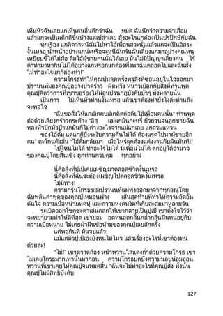 เห็นหัวฉันเลยแกเห็นคนอื่นดีกว่าฉัน หมด ฉันนึกว่าความจำาเสื่อม
แล้วแกจะเป็นเด็กดีขึ้นบ้างแต่เปล่าเลย สั่งอะไรแกต้องเป็นปรปักษ์กับฉัน
ทุกเรื่อง แกคิดว่าหนีฉันไปหาไอ้เพื่อนสวะนั่นแล้วแกจะเป็นอิสระ
งั้นเหรอ นำ้าหน้าอย่างแกน่ะหรือจะหนีฉันพ้นฉันเลี้ยงแกมาอย่างคุณหนู
เหยียบขี้ไก่ไม่ฝ่อ ลืมไอ้ผู้ชายคนนั้นได้เลย มันไม่มีปัญญาเลี้ยงคน ไร้
ค่าทำามาหากินไม่ได้อย่างแกหรอกแกต้องพึ่งพาฉันตลอดไปและฉันสั่ง
ให้ทำาอะไรแกก็ต้องทำา!”
ความโกรธทำาให้คุณปู่หลุดพรั่งพรูสิ่งที่ซ่อนอยู่ในใจออกมา
ปรานนท์มองคุณปู่อย่างปวดร้าว ผิดหวัง หนาวเยือกกับสิ่งที่ท่านพูด
คุณปู่คิดว่าการที่เขาขอร้องให้ผ่อนปรนกฎบังคับบ้าๆ ทั้งหลายนั้น
เป็นการ ไม่เห็นหัวท่านงั้นเหรอ แล้วเขาต้องทำายังไงล่ะท่านถึง
จะพอใจ
“ฉันขอสั่งให้แกเลิกคบเลิกติดต่อกับไอ้เพื่อนคนนั้น” ท่านพูด
ต่อด้วยเสียงกร้าวกระด้าง “อีสุ แม่แกมันกะหรี่ ยั่วยวนจนลูกชายฉัน
หลงหัวปักหัวปำาแกมันก็ไม่ต่างอะไรจากแม่แกเลย แกสวมแหวน
ของไอ้ตั้ม แต่แกก็ยังระงับความคันไม่ได้ ต้องแรดไปหาผู้ชายอีก
คน” ตะโกนดังลั่น “ไอ้ตั้มกลับมา เมื่อไหร่แกต้องแต่งงานกับมันทันที!”
ไปไหนไม่ได้ ทำาอะไรไม่ได้ มีเพื่อนไม่ได้ ตกอยู่ใต้อำานาจ
ของคุณปู่โดยสิ้นเชิง ถูกท่านควบคุม ทุกอย่าง
นี่คือสิ่งที่ปูเป้เคยเผชิญมาตลอดชีวิตงั้นเหรอ
นี่คือสิ่งที่ฉันจะต้องเผชิญไปตลอดชีวิตงั้นเหรอ
ไม่มีทาง!
ความกรุ่นโกรธของปรานนท์แผ่พุ่งออกมาจากทุกอณูโดย
ฉับพลันคำาพูดของคุณปู่เหมอนฟาง เส้นสุดท้ายที่ทำาให้ความอัดอั้น
ตันใจ ความเบื่อหน่ายหดหู่ และความหงุดหงิดที่เก็บสะสมมาหลายวัน
ระเบิดออกโชคชะตาเล่นตลกให้เขากลายเป็นปูเป้ เขาตั้งใจไว้ว่า
จะพยายามทำาให้ดีที่สุด เขายอม อดทนอดกลั้นกลำ้ากลืนฝืนทนอยู่กับ
ความเบื่อหน่าย ไม่เคยฝ่าฝืนข้อห้ามของคุณปู่เลยสักครั้ง
แต่พอกันที มันจบแล้ว!
แม้แต่ตัวปูเป้เองยังทนไม่ไหว แล้วเรื่องอะไรที่เขาต้องทน
ด้วยล่ะ!
“ไม่!” เขาตวาดก้อง หน้าหวานใสแดงกำ่าด้วยความโกรธ เขา
ไม่เคยโกรธมากเท่านั้นมาก่อน ความโกรธบดบังความนอบน้อมอ่อน
หวานที่เขาเคยให้คุณปู่จนหมดสิ้น “ฉันจะไม่ทำาอะไรที่คุณปู่สั่ง ทั้งนั้น
คุณปู่ไม่มีสิทธิ์บังคับ
127
 