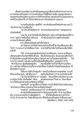 เมื่อปรานนท์รู้ความจริงทั้งหมดและถูกเสี่ยทรงชัยทำาร้ายร่างกาย
ความอดทนก็หมดลง ปรานนท์กลับมาใช้ชีวิตตามเดิม แม่และน้องสาว
ของพจน์เตรียมจัดงานแต่งงานให้กับคนทั้งคู่ แต่แล้วปมในใจของปราน
นท์ก็ประทุอีกครั้ง ทำาให้เขาต้องทะเลาะกับพจน์อย่างรุนแรง
“นายเป็นเมียฉัน สุดที่รัก” เขาจับมือเธอทั้งสองข้างมากุมไว้
“ฉันรักนายมากเหลือเกิน”
“ไม่ ฉันไม่ใช่เมียนาย” ปรานนท์มองหน้าเขา เธอพูดอย่าง
จริงจังเต็มที
“และไม่ นายไม่ได้รักฉันที่เป็นฉัน แต่นายรักผู้หญิงคนนี้ต่าง
หาก” เธอกวาดมือทั่วร่างตัวเอง “ถ้าฉันยังอยู่ในร่างผู้ชายคนเดิม
นายจะรักฉันอย่างนี้มั้ย”
คราวนี้พจน์เป็นฝ่ายอำ้าอึ้งไปบ้าง
เขาไม่สามารถให้คำาตอบเธอในเรื่องนี้ได้ จึงเปลี่ยนประเด็น
ไปว่า “นายจะถามไปเพื่ออะไรล่ะ นายไม่มีวันกลับไปเป็นคนเดิมได้อีก
แล้วนี่”
“ใช่” ท่าทางเธอดูเจ็บปวดอย่างเหลือแสน “และนายเป็นคน
เพียงคนเดียวในโลกที่รู้จักตัวตน ที่แท้จริงของฉัน ฉันเคยหลงคิดไปว่า
ถ้าฉันยังมีนายอยู่ตัวฉันคนเดิมจะไม่ถูกร่างกายใหม่ของปูเป้กลืน ให้
หายไป แต่แล้ว แม้แต่นายก็ยังปฏิเสธสิ่งที่ฉันเป็น” เธอพูดเบาหวิว
“สำาหรับนาย ฉันคือผู้หญิงอีก คนหนึ่งที่ยังไงก็ไม่ใช่ปรานนท์คน
เก่า แล้วอย่างนี้ฉันจะอยู่กับนายไปเพื่ออะไรสู้กลับไปอยู่กับคุณปู่และ พี่
ตั้มไม่ดีกว่าเหรอ”
“นี่มันจะไปกันใหญ่แล้ว” พจน์โบกมืออย่างหงุดหงิด “นายก็
คือนายนั่นแหละ แล้วที่นายมา อยู่กับฉันก็เพราะว่านายรักฉันน่ะสิ!”
“ไม่ ฉันไม่ได้รักนาย” เธอแย้ง “ฉันแค่คิดว่าฉันรักนาย และ
นายรู้อะไรมั้ย ฉันคิดผิด” เสียง เธอมั่นคงจนน่าใจหาย “ฉันเกลียด
นายไอ้คนเฮงซวยฉันเกลียดนายที่สุด”
“พอกันที” เขาลุกขึ้นจากโซฟา ยำ่าเท้าปึงปังไปทางห้องนอน
“ฉันไม่อยากฟังนายพล่ามไร้สาระอีกต่อไปแล้ว”
“หยุดนะ” เธอจับแขนเขาไว้ “เรายังพูดกันไม่จบเลย”
เขาสะบัดมือเธอออกอย่างไม่ถนอมแรงนัก “ถ้านายเกลียด
ฉัน นายจะมาอยู่ในร่างผู้หญิงบ้าๆ นี่ให้ฉันสับสนวุ่นวายใจไป
ทำาไม ถ้านายตายๆ ไปซะตั้งแต่แรก ชีวิตฉันคงเป็นสุขกว่านี้เยอะเลย!”
(พิมพ์ผกา, 2554, หน้า 442)
129
 