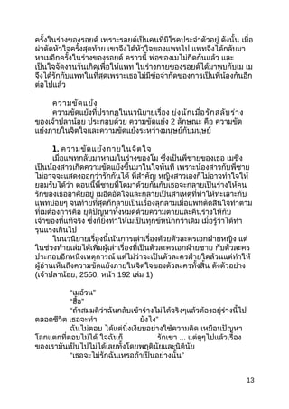 ครั้งในร่ำงของรอยด์ เพรำะรอยด์เป็นคนที่มีโรคประจำำตัวอยู่ ดังนั้น เมื่อ
ผ่ำตัดหัวใจครั้งสุดท้ำย เขำจึงได้หัวใจของแพทไป แพทจึงได้กลับมำ
หำเมอีกครั้งในร่ำงของรอยด์ ครำวนี้ พ่อของเมไม่กีดกันแล้ว และ
เป็นใจจัดงำนวันเกิดเพื่อให้แพท ในร่ำงกำยของรอยด์ได้มำพบกับเม เม
จึงได้รักกับแพทในที่สุดเพรำะเธอไม่มีข้อจำำกัดของกำรเป็นพี่น้องกันอีก
ต่อไปแล้ว
ควำมขัดแย้ง
ควำมขัดแย้งที่ปรำกฏในนวนิยำยเรื่อง ยุ่งนักเมื่อรักสลับร่ำง
ของเจ้ำปลำน้อย ประกอบด้วย ควำมขัดแย้ง 2 ลักษณะ คือ ควำมขัด
แย้งภำยในจิตใจและควำมขัดแย้งระหว่ำงมนุษย์กับมนุษย์
1. ควำมขัดแย้งภำยในจิตใจ
เมื่อแพทกลับมำหำเมในร่ำงของโม ซึ่งเป็นพี่ชำยของเธอ เมซึ่ง
เป็นน้องสำวเกิดควำมขัดแย้งขึ้นมำในใจทันที เพรำะน้องสำวกับพี่ชำย
ไม่อำจจะแสดงออกว่ำรักกันได้ ที่สำำคัญ หญิงสำวเองก็ไม่อำจทำำใจให้
ยอมรับได้ว่ำ ตอนนี้พี่ชำยที่โตมำด้วยกันกับเธอจะกลำยเป็นร่ำงให้คน
รักของเธออำศัยอยู่ เมอึดอัดใจและกลำยเป็นสำเหตุที่ทำำให้ทะเลำะกับ
แพทบ่อยๆ จนท้ำยที่สุดก็กลำยเป็นเรื่องลุกลำมเมื่อแพทตัดสินใจทำำตำม
ที่เมต้องกำรคือ ยุติปัญหำทั้งหมดด้วยควำมตำยและคืนร่ำงให้กับ
เจ้ำของที่แท้จริง ซึ่งก็ยิ่งทำำให้เมเป็นทุกข์หนักกว่ำเดิม เมื่อรู้ว่ำได้ทำำ
รุนแรงเกินไป
ในนวนิยำยเรื่องนี้เน้นกำรเล่ำเรื่องด้วยตัวละครเอกฝ่ำยหญิง แต่
ในช่วงท้ำยเล่มได้เพิ่มผู้เล่ำเรื่องที่เป็นตัวละครเอกฝ่ำยชำย กับตัวละคร
ประกอบอีกหนึ่งเหตุกำรณ์ แต่ไม่ว่ำจะเป็นตัวละครฝ่ำยใดล้วนแต่ทำำให้
ผู้อ่ำนเห็นถึงควำมขัดแย้งภำยในจิตใจของตัวละครทั้งสิ้น ดังตัวอย่ำง
(เจ้ำปลำน้อย, 2550, หน้ำ 192 เล่ม 1)
“ ”เมอ้วน
“ ”ฮื้อ
“ถ้ำสมมติว่ำฉันกลับเข้ำร่ำงไม่ได้จริงๆแล้วต้องอยู่ร่ำงนี้ไป
ตลอดชีวิต เธอจะทำำ ”ยังไง
ฉันไม่ตอบ ได้แต่นิ่งเงียบอย่ำงใช้ควำมคิด เหมือนปัญหำ
โลกแตกที่ตอบไม่ได้ ใจฉันก็ รักเขำ ... แต่ดูๆไปแล้วเรื่อง
ของเรำมันเป็นไปไม่ได้เลยทั้งโดยพฤตินัยและนิตินัย
“ ”เธอจะไม่รักฉันเหรอถ้ำเป็นอย่ำงนั้น
13
 
