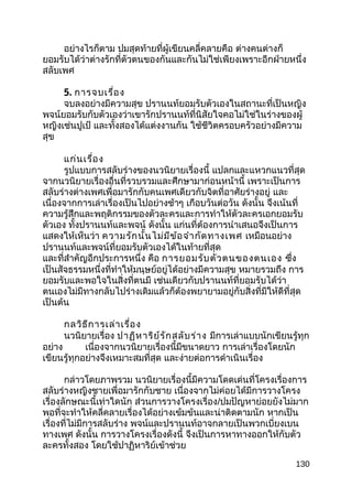 อย่างไรก็ตาม ปมสุดท้ายที่ผู้เขียนคลี่คลายคือ ต่างคนต่างก็
ยอมรับได้ว่าต่างรักที่ตัวตนของกันและกันไม่ใช่เพียงเพราะอีกฝ่ายหนึ่ง
สลับเพศ
5. การจบเรื่อง
จบลงอย่างมีความสุข ปรานนท์ยอมรับตัวเองในสถานะที่เป็นหญิง
พจน์ยอมรับกับตัวเองว่าเขารักปรานนท์ที่นิสัยใจคอไม่ใช่ในร่างของผู้
หญิงเช่นปูเป้ และทั้งสองได้แต่งงานกัน ใช้ชีวิตครอบครัวอย่างมีความ
สุข
แก่นเรื่อง
รูปแบบการสลับร่างของนวนิยายเรื่องนี้ แปลกและแหวกแนวที่สุด
จากนวนิยายเรื่องอื่นที่รวบรวมและศึกษามาก่อนหน้านี้ เพราะเป็นการ
สลับร่างต่างเพศเพื่อมารักกับคนเพศเดียวกับจิตที่อาศัยร่างอยู่ และ
เนื่องจากการเล่าเรื่องเป็นไปอย่างช้าๆ เกือบวันต่อวัน ดังนั้น จึงเน้นที่
ความรู้สึกและพฤติกรรมของตัวละครและการทำาให้ตัวละครเอกยอมรับ
ตัวเอง ทั้งปรานนท์และพจน์ ดังนั้น แก่นที่ต้องการนำาเสนอจึงเป็นการ
แสดงให้เห็นว่า ความรักนั้นไม่มีข้อจำากัดทางเพศ เหมือนอย่าง
ปรานนท์และพจน์ที่ยอมรับตัวเองได้ในท้ายที่สุด
และที่สำาคัญอีกประการหนึ่ง คือ การยอมรับตัวตนของตนเอง ซึ่ง
เป็นสัจธรรมหนึ่งที่ทำาให้มนุษย์อยู่ได้อย่างมีความสุข หมายรวมถึง การ
ยอมรับและพอใจในสิ่งที่ตนมี เช่นเดียวกับปรานนท์ที่ยอมรับได้ว่า
ตนเองไม่มีทางกลับไปร่างเดิมแล้วก็ต้องพยายามอยู่กับสิ่งที่มีให้ดีที่สุด
เป็นต้น
กลวิธีการเล่าเรื่อง
นวนิยายเรื่อง ปาฏิหาริย์รักสลับร่าง มีการเล่าแบบนักเขียนรู้ทุก
อย่าง เนื่องจากนวนิยายเรื่องนี้มีขนาดยาว การเล่าเรื่องโดยนัก
เขียนรู้ทุกอย่างจึงเหมาะสมที่สุด และง่ายต่อการดำาเนินเรื่อง
กล่าวโดยภาพรวม นวนิยายเรื่องนี้มีความโดดเด่นที่โครงเรื่องการ
สลับร่างหญิงชายเพื่อมารักกับชาย เนื่องจากไม่ค่อยได้มีการวางโครง
เรื่องลักษณะนี้เท่าใดนัก ส่วนการวางโครงเรื่อง/ปมปัญหาย่อยยังไม่มาก
พอที่จะทำาให้คลี่คลายเรื่องได้อย่างเข้มข้นและน่าติดตามนัก หากเป็น
เรื่องที่ไม่มีการสลับร่าง พจน์และปรานนท์อาจกลายเป็นพวกเบี่ยงเบน
ทางเพศ ดังนั้น การวางโครงเรื่องดังนี้ จึงเป็นการหาทางออกให้กับตัว
ละครทั้งสอง โดยใช้ปาฏิหาริย์เข้าช่วย
130
 