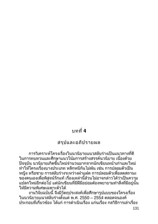 บทที่ 4
สรุปและอภิปรายผล
การวิเคราะห์โครงเรื่องในนวนิยายแนวสลับร่างเป็นแนวทางที่ดี
ในการทบทวนและศึกษาแนวโน้มการสร้างสรรค์นวนิยาย เนื่องด้วย
ปัจจุบัน นวนิยายเกิดขึ้นใหม่จำานวนมากจากนักเขียนหน้าเก่าและใหม่
ทำาให้โครงเรื่องบางประเภท หลีกหนีกันไม่พ้น เช่น การปลอมตัวเป็น
หญิง หรือชาย การสลับร่างระหว่างฝาแฝด การปลอมตัวเพื่อลดสถานะ
ของตนเองเพื่อพิสูจน์รักแท้ เรื่องเหล่านี้ล้วนไม่อาจกล่าวได้ว่าเป็นความ
แปลกใหม่อีกต่อไป แต่นักเขียนที่มีฝีมือย่อมต้องพยายามทำาสิ่งที่มีอยู่นั้น
ให้มีความพิเศษเฉพาะตัวได้
งานวิจัยฉบับนี้ จึงมีวัตถุประสงค์เพื่อศึกษารูปแบบของโครงเรื่อง
ในนวนิยายแนวสลับร่างตั้งแต่ พ.ศ. 2550 – 2554 ตลอดจนองค์
ประกอบที่เกี่ยวข้อง ได้แก่ การดำาเนินเรื่อง แก่นเรื่อง กลวิธีการเล่าเรื่อง
131
 