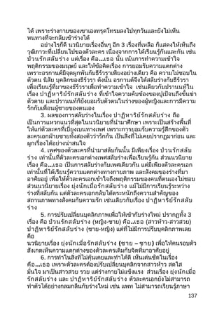 ได้ เพราะร่างกายของเขาเองทรุดโทรมลงไปทุกวันและยังไม่เห็น
หนทางที่จะกลับเข้าร่างได้
อย่างไรก็ดี นวนิยายเรื่องอื่นๆ อีก 3 เรื่องที่เหลือ ก็แสดงให้เห็นถึง
วุฒิภาวะที่เปลี่ยนไปของตัวละคร เนื่องจากการได้เรียนรู้กันและกัน เช่น
ป่วนรักสลับร่าง แต่เรื่อง คือ...เธอ นั้น เน้นการทำาความเข้าใจ
พฤติกรรมของมนุษย์ และให้ข้อคิดเรื่อง การยอมรับความแตกต่าง
เพราะอรกานต์มีจุดผูกพันกับธีร์วราเพียงอย่างเดียว คือ ความไม่ชอบใน
ตัวตน นิสัย บุคลิกของธีร์วรา ดังนั้น อรกานต์จึงได้สลับร่างกับธีร์วรา
เพื่อเรียนรู้ที่มาของธ๊ร์วราเพื่อทำาความเข้าใจ เช่นเดียวกับปรานนท์ใน
เรื่อง ปาฏิหาริย์รักสลับร่าง ที่เข้าใจความคับข้องของปูเป้จนถึงขั้นฆ่า
ตัวตาย และปรานนท์ก็ยังยอมรับตัวตนในร่างของผู้หญิงและการมีความ
รักกับเพื่อนผู้ชายของตนเอง
3. ผลของการสลับร่างในเรื่อง ปาฏิหาริย์รักสลับร่าง ถือ
เป็นการแหวกแนวที่สุดในนวนิยายที่นำามาศึกษา เพราะเป็นสร้างพื้นที่
ให้แก่ตัวละครที่เบี่ยงเบนทางเพศ เพราะการยอมรับความรู้สึกของตัว
ละครเอกฝ่ายชายทั้งสองตัวว่ารักกัน เป็นสิ่งที่ไม่เคยปรากฏมาก่อน และ
ผูกเรื่องได้อย่างน่าสนใจ
4. เพศของตัวละครที่นำามาสลับกันนั้น มีเพียงเรื่อง ป่วนรักสลับ
ร่าง เท่านั้นที่ตัวละครเอกต่างเพศสลับร่างเพื่อเรียนรู้กัน ส่วนนวนิยาย
เรื่อง คือ...เธอ เป็นการสลับร่างกับเพศเดียวกัน แต่มีเพียงตัวละครเอก
เท่านั้นที่ได้เรียนรู้ความแตกต่างทางกายภาพ และสังคมของร่างที่มา
อาศัยอยู่ เพื่อให้ตัวละครเอกเข้าใจถึงพฤติกรรมของคนที่ตนเองไม่ชอบ
ส่วนนวนิยายเรื่อง ยุ่งนักเมื่อรักสลับร่าง แม้ไม่มีการเรียนรู้ระหว่าง
ร่างที่สลับกัน แต่ตัวละครเอกกลับได้ตระหนักถึงความสำาคัญของ
สถานภาพทางสังคมกับความรัก เช่นเดียวกับเรื่อง ปาฏิหาริย์รักสลับ
ร่าง
5. การปรับเปลี่ยนบุคลิกภาพเพื่อให้เข้ากับร่างใหม่ ปรากฏทั้ง 3
เรื่อง คือ ป่วนรักสลับร่าง (หญิง-ชาย) คือ..เธอ (สาวห้าว-สาวสวย)
ปาฏิหาริย์รักสลับร่าง (ชาย-หญิง) แต่ที่ไม่มีการปรับบุคลิกภาพเลย
คือ
นวนิยายเรื่อง ยุ่งนักเมื่อรักสลับร่าง (ชาย – ชาย) เพื่อให้คนรอบตัว
สังเกตเห็นความแตกต่างของตัวละครเดิมกับจิตที่มาอาศัยอยู่
6. การทำาในสิ่งที่ไม่คุ้นเคยและทำาได้ดี เห็นเด่นชัดในเรื่อง
คือ...เธอ เพราะตัวละครต้องปรับเปลี่ยนบุคลิกจากสาวห้าว สดใส
มั่นใจ มาเป็นสาวสวย รวย แต่ร่างกายไม่แข็งแรง ส่วนเรื่อง ยุ่งนักเมื่อ
รักสลับร่าง และ ปาฏิหาริย์รักสลับร่าง ตัวละครเอกยังไม่สามารถ
ทำาตัวได้อย่างกลมกลืนกับร่างใหม่ เช่น แพท ไม่สามารถเรียนรู้ภาษา
137
 