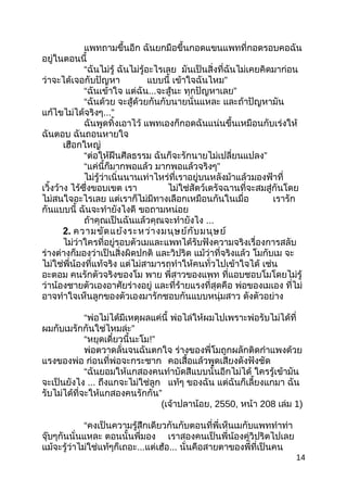แพทถำมขึ้นอีก ฉันยกมือขึ้นกอดแขนแพทที่กอดรอบคอฉัน
อยู่ในตอนนี้
“ฉันไม่รู้ ฉันไม่รู้อะไรเลย มันเป็นสิ่งที่ฉันไม่เคยคิดมำก่อน
ว่ำจะได้เจอกับปัญหำ แบบนี้ ”เข้ำใจฉันไหม
“ฉันเข้ำใจ แต่ฉัน...จะสู้นะ ”ทุกปัญหำเลย
“ฉันด้วย จะสู้ด้วยกันกับนำยนั่นแหละ และถ้ำปัญหำมัน
แก้ไขไม่ได้จริงๆ...”
ฉันพูดทิ้งเอำไว้ แพทเองก็กอดฉันแน่นขึ้นเหมือนกับเร่งให้
ฉันตอบ ฉันถอนหำยใจ
เฮือกใหญ่
“ต่อให้ฝืนศีลธรรม ”ฉันก็จะรักนำยไม่เปลี่ยนแปลง
“แค่นี้ก็มำกพอแล้ว ”มำกพอแล้วจริงๆ
ไม่รู้ว่ำเนิ่นนำนเท่ำไหร่ที่เรำอยู่บนหลังม้ำแล้วมองฟ้ำที่
เวิ้งว้ำง ไร้ซึ่งขอบเขต เรำ ไม่ใช่สัตว์เดรัจฉำนที่จะสมสู่กันโดย
ไม่สนใจอะไรเลย แต่เรำก็ไม่มีทำงเลือกเหมือนกันในเมื่อ เรำรัก
กันแบบนี้ ฉันจะทำำยังไงดี ขอถำมหน่อย
ถ้ำคุณเป็นฉันแล้วคุณจะทำำยังไง ...
2. ควำมขัดแย้งระหว่ำงมนุษย์กับมนุษย์
ไม่ว่ำใครที่อยู่รอบตัวเมและแพทได้รับฟังควำมจริงเรื่องกำรสลับ
ร่ำงต่ำงก็มองว่ำเป็นสิ่งผิดปกติ และวิปริต แม้ว่ำที่จริงแล้ว โมกับเม จะ
ไม่ใช่พี่น้องที่แท้จริง แต่ไม่สำมำรถทำำให้คนทั่วไปเข้ำใจได้ เช่น
อะตอม คนรักตัวจริงของโม พำย พี่สำวของแพท ที่แอบชอบโมโดยไม่รู้
ว่ำน้องชำยตัวเองอำศัยร่ำงอยู่ และที่ร้ำยแรงที่สุดคือ พ่อของเมเอง ที่ไม่
อำจทำำใจเห็นลูกของตัวเองมำรักชอบกันแบบหนุ่มสำว ดังตัวอย่ำง
“พ่อไม่ได้มีเหตุผลแค่นี้ พ่อไล่ให้ผมไปเพรำะพ่อรับไม่ได้ที่
”ผมกับเมรักกันใช่ไหมล่ะ
“หยุดเดี๋ยวนี้นะโม!”
พ่อตวำดลั่นจนฉันตกใจ ร่ำงของพี่โมถูกผลักติดกำำแพงด้วย
แรงของพ่อ ก่อนที่พ่อจะกระชำก คอเสื้อแล้วพูดเสียงดังฟังชัด
“ฉันยอมให้แกสองคนทำำบัดสีแบบนั้นอีกไม่ได้ ใครรู้เข้ำมัน
จะเป็นยังไง ... ถึงแกจะไม่ใช่ลูก แท้ๆ ของฉัน แต่ฉันก็เลี้ยงแกมำ ฉัน
”รับไม่ได้ที่จะให้แกสองคนรักกัน
(เจ้ำปลำน้อย, 2550, หน้ำ 208 เล่ม 1)
“คงเป็นควำมรู้สึกเดียวกันกับตอนที่พี่เห็นเมกับแพททำำท่ำ
จุ๊บๆกันนั่นแหละ ตอนนั้นพี่มอง เรำสองคนเป็นพี่น้องคู่วิปริตไปเลย
แม้จะรู้ว่ำไม่ใช่แท้ๆก็เถอะ...แต่เฮ้อ... นั่นคือสำยตำของพี่ที่เป็นคน
14
 
