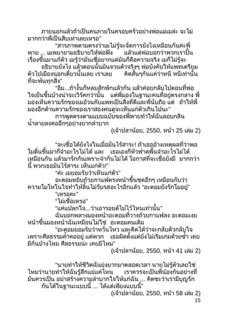 ภำยนอกแล้วถ้ำเป็นคนภำยในครอบครัวอย่ำงพ่อแม่เมล่ะ จะไม่
”มำกกว่ำพี่เป็นสิบเท่ำเลยเหรอ
“สำรภำพตำมตรงว่ำเมไม่รู้จะจัดกำรยังไงเหมือนกันค่ะพี่
พำย ... เมพยำยำมอธิบำยให้พ่อฟัง แล้วแต่พ่อบอกว่ำพวกเรำปั้น
เรื่องขึ้นมำแก้ตัว เมรู้ว่ำมันเชื่อยำกแต่มันก็คือควำมจริง เมก็ไม่รู้จะ
อธิบำยยังไง แล้วตอนนั้นมันจวนตัวจริงๆ พ่อบังคับให้แพทเตรียม
ตัวไปเมืองนอกเดี๋ยวนั้นเลย เรำเลย คิดสั้นๆกันแค่ว่ำหนี หนีเท่ำนั้น
”ที่จะพ้นทุกสิ่ง
“อืม...ถ้ำงั้นก็หลบสักพักแล้วกัน แล้วค่อยกลับไปตอนที่พ่อ
ใจเย็นขึ้นบ้ำงน่ำจะเวิร์คกว่ำนั้น แต่พี่มองในฐำนะคนที่อยู่ตรงกลำง พี่
มองเห็นควำมรักของเมอ้วนกับแพทเป็นสิ่งที่ดีและพี่นับถือ แต่ ถ้ำให้พี่
”มองอีกด้ำนควำมรักของเรำสองคนดูจะเห็นแก่ตัวเกินไปนะ
กำรพูดตรงตำมแบบฉบับของพี่พำยทำำให้ฉันลอบกลืน
นำ้ำลำยลงคออึกๆอย่ำงยำกลำำบำก
(เจ้ำปลำน้อย, 2550, หน้ำ 25 เล่ม 2)
“จะเชื่อได้ยังไงในเมื่อมันไร้สำระ! ถ้ำเธออ้ำงเหตุผลที่ว่ำพอ
โมตื่นขึ้นมำก็จำำอะไรไม่ได้ และ เธอเองก็หัวฟำดพื้นจำำอะไรไม่ได้
เหมือนกัน แล้วมำรักกันเพรำะจำำกันไม่ได้ โอกำสที่จะเชื่อยังมี มำกกว่ำ
นี้ พวกเธอมันไร้สำระ เห็นแก่ตัว!”
“ค่ะ ”เมยอมรับว่ำเห็นแก่ตัว
อะตอมหยิบถ้วยกำแฟตรงหน้ำขึ้นซดอึกๆ เหมือนกับว่ำ
ควำมโมโหในใจทำำให้ลิ้นไม่รับรสอะไรอีกแล้ว “ ”อะตอมยังรักโมอยู่
“ ”เหรอคะ
“ ”ไม่เชื่อเหรอ
“แค่แปลกใจ... ”ว่ำเอำรอยด์ไปไว้ไหนเท่ำนั้น
ฉันบอกพลำงมองหน้ำอะตอมที่วำงถ้วยกำแฟลง อะตอมเงย
หน้ำขึ้นมองหน้ำฉันเหมือนไม่ใช่ อะตอมคนเดิม
“อะตอมยอมรับว่ำหวั่นไหว และคิดได้ว่ำจะกลับตัวกลับใจ
เพรำะศีลธรรมคำ้ำคออยู่ แต่พวก เธอผิดตั้งแต่ยังไม่เริ่มเกมด้วยซำ้ำ เคย
มีกันบ้ำงไหม ศีลธรรมน่ะ ”เคยมีไหม
(เจ้ำปลำน้อย, 2550, หน้ำ 41 เล่ม 2)
“นำยทำำให้ชีวิตฉันยุ่งยำกมำตลอดเวลำ นำยไม่รู้ตัวเลยใช่
ไหมว่ำนำยทำำให้ฉันรู้สึกแย่แค่ไหน เรำควรจะเป็นพี่น้องกันอย่ำงที่
มันควรเป็น อย่ำสร้ำงควำมลำำบำกใจให้แก่ฉัน ... คิดซะว่ำเรำมีบุญรัก
กันได้ในฐำนะแบบนี้ ... ”ได้แต่เพียงแบบนี้
(เจ้ำปลำน้อย, 2550, หน้ำ 58 เล่ม 2)
15
 