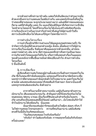 จำกตัวอย่ำงที่กล่ำวมำข้ำงต้น แสดงให้เห็นชัดเจนว่ำส่วนมำกเมื่อ
ตัวละครอื่นทรำบว่ำแพทและโมสลับร่ำงกัน และแพทยังรักเมทั้งที่อยู่ใน
ร่ำงของพี่ชำยของเม จะถูกประณำมอย่ำงมำก แม้แต่พี่สำวของแพทเอง
ก็ตำม แต่ที่สำำคัญคือ แพท กับ เมเองก็ต้องมีปัญหำที่เกิดจำกภำวะที่กลืน
ไม่เข้ำคำยไม่ออกนี้ โดยที่โครงเรื่องไม่ได้เน้นจะสร้ำงข้อคิดหรือเน้น
กำรเรียนรู้ระหว่ำงกันมำกเท่ำกับทำำหน้ำที่เสนอให้ผู้อ่ำนเข้ำใจถึง
สภำวะอันหลีกเลี่ยงไม่ได้และแก้ปัญหำไม่ตกนี้มำกกว่ำ
กำรดำำเนินโครงเรื่อง
กำรเล่ำเรื่องมีกลวิธีกำรเล่ำแบบใช้มุมมองบุรุษสรรพนำมที่1 จึง
จำำกัดกำรรับรู้อยู่ที่ตัวละครเอกฝ่ำยหญิง ดังนั้น เมื่อต้องกำรให้ผู้อ่ำน
ทรำบเรื่องในแง่มุมอื่น จึงต้องอำศัยมุมมองจำกตัวละครอื่น เล่ำย้อน
เหตุกำรณ์ต่ำงๆ เช่น พำย พี่สำวของแพทที่กล่ำวถึงควำมเป็นมำของ
กำรบริจำคหัวใจของแพทให้กับโม หรือกำรที่แพทเล่ำเรื่องในมุมมอง
ของตัวเองหลังจำกฟื้นขึ้นมำหลังผ่ำตัดเปลี่ยนหัวใจ ส่วนกำรดำำเนิน
โครงเรื่อง
5 ขั้นเป็นดังนี้
1. กำรเปิดเรื่อง
ผู้เขียนดึงควำมสนใจของผู้อ่ำนตั้งแต่แรกเริ่มด้วยกำรขอพรในวัน
เกิด ซึ่งในขณะที่กำำลังลังเลอยู่นั้น แม่ของเมก็โทรเข้ำมำขัดจังหวะเพื่อ
บอกข่ำวว่ำพี่ชำยของเมกำำลังถูกส่งตัวไปโรงพยำบำล เมตกใจจะรีบไป
ตำมนัด แต่แพทแฟนของเธอมำถึงพอดีแล้ววิ่งตำมมำ จังหวะนั้นเองที่
แพทถูกรถชนล้มลงเช่นกัน ดังตัวอย่ำง
อำกำศในยำมนี้ช่ำงหนำวเหน็บ แต่มันก็แลกมำด้วยควำม
เบิกบำนใจ เสียงเพลงประกอบวัน สำำคัญอย่ำงนี้ก็ยังคงร้องก้องไปไม่
หยุดหย่อน Merry x’mas เป็นเรื่องที่ชินซะแล้วสำำหรับฉันในทุกๆ วัน
เกิด แทนที่จะเป็นเพลงแฮปปี้เบิร์ธเดย์ แต่ก็เอำน่ำ...ยังไงซะมันก็ทำำให้
หัวใจเบิกบำนได้เหมือนกัน นั่นแหละ
ฉันมำยืนรอแฟนผู้น่ำรักของฉันด้วยใจตุ๊มๆ ต่อมๆ จริงๆ ก็
ไม่ใช่กำรเดทอะไรหรอกเพรำะ ควำมที่คบกันมำนำน แต่มันพิเศษ
ตรงที่วันนี้เป็นวันเกิดของฉันเอง
“วันเกิดแกเคยขออะไรจริงจังหรือยัง”
“จริงจัง? ทำำไมต้องจริงจังล่ะ กำรขอทุกครั้งฉันก็จริงจังทุก
ครั้งอ่ะแหละ”
16
 