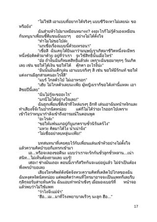 “ไม่ใช่สิ เอำแบบที่อยำกได้จริงๆ แบบชีวีจะหำไม่เลยน่ะ ขอ
หรือยัง”
ฉันส่ำยหัวไปมำเหมือนหมำงง? งงอะไรก็ไม่รู้ตัวเองเหมือน
กันหนูนำเพื่อนซี้ตีแขนฉันเบำๆ อย่ำงไม่ได้ดั่งใจ
“ทำำไมไม่ขอไปล่ะ
“แกเชื่อเรื่องแบบนี้ด้วยเหรอนำ”
“เชื่อสิ ฉันเคยได้ยินมำว่ำมนุษย์เรำเกิดมำชีวิตหนึ่งจะมีพร
หนึ่งข้อติดตัวมำด้วย อยู่ที่ว่ำเรำ จะใช้สิทธิ์นั้นเมื่อไหร่”
“อ๋อ ถ้ำงั้นฉันก็หมดสิทธิ์แล้วล่ะ เพรำะฉันขอมำทุกๆ วันเกิด
เลย เช่น ขอให้ได้เงิน ขอให้ได้ ตุ๊กตำ อะไรงี้น่ะ”
“อันนั้นมันเด็กเล่น เอำแบบจริงๆ สิ เช่น ขอให้มีรักแท้ ขอให้
แต่งงำนมีลูกสำมคนอะไรงี้สิ”
“แบร้ ไกลตัวไป ไม่เอำหรอก”
“เฮ้ย ไม่ไกลตัวเลยนะเฟ้ย ผู้หญิงเรำก็ขอได้เท่ำนี้แหละ เอำ
สิขอปีนี้เลย”
“ฉันไม่รู้จะขออะไร”
“แกนี่ไม่ได้อย่ำงใจเลย!”
ฉันถูกเพื่อนซี้ตีเข้ำที่ไหล่แรงๆ อีกที เล่นเอำฉันหน้ำหงิกและ
ทำำเสียงจิ๊จ๊ะในปำกนิดหน่อย แต่ก็ไม่ได้ว่ำอะไรออกไปเพรำะ
เข้ำใจว่ำหนูนำกำำลังเข้ำถึงอำรมณ์ในตอนพูด
“อะไรล่ะ”
“ขอให้แฟนแกอยู่กับแกตรำบชั่วนิรันดร์ไง”
“แหวะ คิดมำได้ไง นำ้ำเน่ำจัง”
“ไม่เชื่ออย่ำลบหลู่นะเฟ้ย!”
บทสนทนำที่เคยคุยไว้กับเพื่อนแล่นเข้ำหัวอย่ำงไม่ตั้งใจ
แล้วควำมคิดบ้ำบอก็แทรกเข้ำมำ
เอ...หรือจะลองขอดีนะ แบบว่ำเรำจะรักกันชั่วลูกชั่วหลำน...เน่ำ
สนิท...ไม่เห็นต้องถำมเลย แบร้!
เฮอะ! ช่ำงมันเถอะ ตอนนี้เรำก็สวีทกันจะแย่อยู่แล้ว ไม่จำำเป็นต้อง
พึ่งพรบ้ำบอเลย
เสียงโทรศัพท์ดังขัดจังหวะควำมคิดที่เตลิดไปไกลของฉัน
ฉันหงุดหงิดนิดหน่อย แต่พอคิดว่ำคนที่โทรมำอำจจะเป็นแพทก็เลยรีบ
กุลีกุจอรับสำยทันควัน ฉันแอบทำำหน้ำเซ็งๆ เมื่อมองเบอร์ที่ หน้ำจอ
แล้วพบว่ำไม่ใช้แพท
“ว่ำไงจ๊ะแม่จ๋ำ”
“ฮือ...เม...มำที่โรงพยำบำลเร็วๆ นะลูก ฮือ...”
17
 