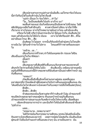 เสียงปลำยสำยจำกแม่ทำำเอำฉันมือสั่น แม่โทรมำร้องไห้แบบ
นี้ทำำให้รับรู้ได้ในทันทีว่ำมันไม่ใช่ เรื่องดี
“แม่จ๋ำ เป็นอะไร ร้องไห้ทำำ....ทำำไม”
“โม...โมเป็นลมล้มตึงไปแล้ว มำเร็วๆ นะ!”
พอสิ้นคำำของแม่ ฉันก็เหมือนคนเป็นอัมพำตไปชั่วขณะ ไม่มี
สติปชัญญะเหลือในตัวอีกแล้ว ดวงตำเริ่มพร่ำเลือน ขำเริ่มไร้ซึ่ง
เรี่ยวแรง ทำงไหนนะ ทำงไปโรงพยำบำลมันทำงไหน แล้วฉันจะเดิน
หรือจะวิ่งไปดี หรือว่ำฉันควรจะบินไป นี่มันอะไรกัน ฉันสับสนไป
หมด แล้วฉันจะบินไปได้ยังไง ฉันจะ เหำะไปได้หรือเปล่ำ ฮึก...พี่โม
อย่ำเป็นอะไรนะ ฮึก....ฮือ
ฉันคิดอะไรไม่ออก จำกนั้นก็หันหลังวิ่งฝ่ำฝูงคนไปไหนสัก
ทำงฉันไม่่รู้ด้วยซำ้ำว่ำจะวิ่งไปทำง ไหนแต่ก็ก้ำวขำเตรียมจะออก
วิ่ง
“เมอ้วน...เม...”
เสียงเรียกจำกที่ไกลๆ ทำำให้ฉันหยุดชะงัก ก่อนจะได้ยิน
เสียงอื่นแทรกในวินำทีต่อมำ
เอี๊ยด!!!
ปึง!!!
เสียงของยำงที่เสียดสีกับพื้นถนนเรียกสำยตำของทุกคนที่
เดินขวักไขว่รวมทั้งฉันให้หันไปยัง ต้นเสียงนั้น เหมือนเวลำหยุดนิ่ง
อยู่กับที่ที่พื้นถนนแห่งนี้มีร่ำงของชำยที่ฉันคุ้นตำเป็นอย่ำงดีควำ่ำหน้ำ อยู่
กับพื้นถนน
“รถชน!!!”
เกิดเสียงอื้ออึงขึ้นอีกครั้งท่ำมกลำงฝูงชน ดุจคลื่นของ
มหำสมุทรที่ถำโถมพัดเข้ำสู่ฝั่งพุ่งตรงไปยังร่ำงที่นอนอยู่บนพื้นถนน ฉัน
ได้แต่ยืนนิ่งไม่ไหวติงเพรำะยังคงตกใจกับเหตุกำรณ์ที่เกิดขึ้นสดๆร้อนๆ
ตึกตึก...
ตึกตึก...ตึกตึก
หัวสมองของฉันเริ่มชำแต่ขำก็ก้ำวเดินเข้ำไปดู เจ้ำของรถที่
ชนเปิดประตูลงมำดูร่ำงของผู้ชำย ที่นอนควำ่ำหน้ำอยู่กับพื้นถนน
เจ้ำของรถมีท่ำทำงลนลำนและรีบพลิกร่ำงนั้นให้หงำยขึ้น เลือดสีแดง
เข้มทะลักออกมำจำกปำก และนั่นก็ทำำให้ฉันยิ่งตัวสั่นจนเข้ำขั้นชำ
ไปทั่วร่ำง
แพท...
“รถพยำบำล...รถพยำบำล!!!”
ไม่มีใครขยับเรียกรถพยำบำลสักคน ทุกคนได้แต่ยืนนิ่งเป็น
หินเพรำะยังคงช็อคและอยำกรู้ เหตุกำรณ์ต่อไปผสมกัน ฉันเดินเบียด
ผู้คนเข้ำไปยืนจังก้ำมองร่ำงที่นอนพะงำบๆ นั่น อำจเป็นเพรำะ ฉัน
18
 