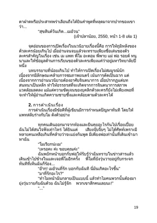 ตำฝำดหรือประสำทพร่ำเลือนถึงได้ยินคำำพูดที่หลุดมำจำกปำกของเขำ
ว่ำ...
“สุขสันต์วันเกิด...เมอ้วน”
(เจ้ำปลำน้อย, 2550, หน้ำ 1-8 เล่ม 1)
จุดอ่อนของกำรเปิดเรื่องในนวนิยำยเรื่องนี้คือ กำรให้ภูมิหลังของ
ตัวละครน้อยเกินไป เมื่ออ่ำนจนจบแล้วจะทรำบเพียงชื่อเล่นของตัว
ละครสำำคัญในเรื่อง เช่น เม แพท พี่โม อะตอม พี่พำย แม่ พ่อ รอยด์ หนู
นำและให้ข้อมูลด้ำนกำรเรียนของตัวละครเพียงแค่ว่ำอยู่มหำวิทยำลัยปี
หนึ่ง
บทบรรยำยที่น้อยเกินไป ทำำให้กำรเปิดเรื่องไม่สมบูรณ์นัก
เนื่องจำกมีลักษณะคล้ำยกำรชมภำพยนตร์ เน้นกำรตัดเป็นฉำก แต่
เนื่องจำกกำรอ่ำนนวนิยำยต้องอำศัยจินตนำกำร เมื่อปรำกฏแต่บท
สนทนำเป็นหลัก ทำำให้อรรถรสที่จะเกิดจำกกำรจินตนำกำรสภำพ
แวดล้อมลดลง แม้แต่ควำมชัดเจนของบุคลิกตัวละครก็ยังไม่เพียงพอที่
จะทำำให้ผู้อ่ำนเกิดควำมซำบซึ้งและคล้อยตำมตัวละครได้
2. กำรดำำเนินเรื่อง
กำรดำำเนินเรื่องมีข้อดีที่ผู้เขียนมีกำรกำำหนดปัญหำทันที โดยให้
แพทสลับร่ำงกับโม ดังตัวอย่ำง
ทุกคนเดินออกมำจำกห้องและยืนคุยอะไรกันไปเรื่อยเปื่อย
ฉันไม่ได้สนใจฟังเท่ำไหร่ ได้ยินแต่ เสียงจุ๊บจิ๊บๆ ไม่ได้ศัพท์เพรำะมี
หลำยคนเหลือเกินที่คล้ำยว่ำจะแย่งกันพูด มีเพียงพ่อเท่ำนั้นที่เดินเข้ำมำ
หำฉัน
“โมเรียกน่ะเม”
“เหรอคะ ค่ะ ขอบคุณค่ะ”
ฉันพยักหน้ำบอกกับพ่อให้รับรู้ว่ำฉันทรำบในข่ำวสำรแล้ว
เดินเข้ำไปข้ำงในและเจอพี่โมอีกครั้ง พี่โมที่ยังวุ่นวำยอยู่กับกระจก
ทันทีที่เห็นฉันก็ร้อง...
“อ๊ำก! เมอ้วนที่รัก บอกกับฉันที นี่มันเกิดอะไรขึ้น”
“มำที่รักอะไร?”
“ทำำไมหน้ำฉันกลำยเป็นแบบนี้ แล้วทำำไมคนพวกนั้นต้องมำ
ยุ่งวุ่นวำยกับฉันด้วย ฉันไม่รู้จัก พวกเขำสักคนเลยนะ!”
“...”
19
 