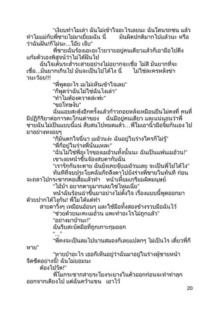 “เงียบทำำไมเล่ำ ฉันไม่เข้ำใจอะไรเลยนะ ฉันโดนรถชน แล้ว
ทำำไมแม่กับพี่ชำยไม่มำเยี่ยมฉัน นี่ มันผิดปกติมำกไปแล้วนะ หรือ
ว่ำฉันฝัน!ก็ไม่นะ...โอ๊ย เจ็บ”
พี่ชำยฉันร้องเอะอะโวยวำยอยู่คนเดียวแล้วก็เอำมือไปดึง
แก้มตัวเองพิสูจน์ว่ำไม่ได้ฝันไป
ฉันใจเต้นระสำ่ำระสำยอย่ำงไม่อยำกจะเชื่อ ไม่สิ มันยำกที่จะ
เชื่อ...มันยำกเกินไป มันจะเป็นไปได้ไง นี่ ไม่ใช่ละครหลังข่ำ
วนะว้อย!!!
“พี่พูดอะไร เมไม่เห็นเข้ำใจเลย”
“ก็พูดว่ำฉันไม่ใช่ฉันไงเล่ำ”
“ทำำไมต้องตวำดล่ะฟะ”
“ขอโทษงับ”
ฉันแอบสะดุ้งอีกครั้งแล้วก้ำวถอยหลังเหมือนยืนไม่คงที่ คนที่
มีปฏิกิริยำต่อกำรตะโกนด่ำของ ฉันมีอยู่คนเดียว และแน่นอนว่ำพี่
ชำยฉันไม่เป็นแบบนี้แน่ สับสนไปหมดแล้ว…พี่โมเอำนิ้วมือจิ้มกันเอง ไป
มำอย่ำงหงอยๆ
“ก็มันตกใจนี่นำ เมอ้วนง่ะ ฉันอยู่ในร่ำงใครก็ไม่รู้”
“พี่ก็อยู่ในร่ำงพี่นั่นแหละ”
“ฉันไม่ใช่พี่อะไรของเมอ้วนทั้งนั้นนะ ฉันเป็นแฟนเมอ้วน!”
เขำเงยหน้ำขึ้นจ้องสบตำกับฉัน
“เรำรักกันจะตำย ฉันยังเคยจุ๊บเมอ้วนเลย จะเป็นพี่ไปได้ไง”
ทันทีที่จบประโยคฉันก็ถลึงตำไปยังร่ำงพี่ชำยในทันที ก่อน
จะถลำไปกระชำกคอเสื้อแล้วทำำ หน้ำเหี้ยมเกรียมผิดมนุษย์
“ไอ้บ้ำ อยำกตำยมำกเลยใช่ไหมเนี่ย”
หน้ำฉันร้อนฉ่ำขึ้นมำอย่ำงไม่ตั้งใจ เรื่องแบบนี้พูดออกมำ
ด้วยปำกได้ไงกัน! พี่โมได้แต่ทำำ
สำยตำวิ้งๆ เหมือนอ้อนๆ และใช้มือทั้งสองข้ำงรวบมือฉันไว้
“ช่วยด้วยนะคะเมอ้วน แพะทำำอะไรไม่ถูกแล้ว”
“อย่ำงมำบ้ำนะ!”
ฉันรีบสะบัดมือที่ถูกเกำะกุมออก
“...”
“พี่คงจะเป็นลมไปนำนสมองก็เลยแปลกๆ ไม่เป็นไร เดี๋ยวพี่ก็
หำย”
“หำยบ้ำอะไร เธอก็เห็นอยู่ว่ำฉันมำอยู่ในร่ำงผู้ชำยหน้ำ
จืดชืดอย่ำงนี้! ฉันไม่ยอมนะ
ต้องไปวัด!”
พี่โมกระชำกสำยระโยงระยำงในตัวออกก่อนจะทำำท่ำลุก
ออกจำกเตียงไป แต่ฉันคว้ำแขน เอำไว้
20
 