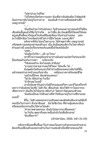 “ไปทำำบ้ำอะไรที่วัด”
“ไปให้พระปัดรังควำนออก ฉันเชื่อว่ำมันต้องมีอะไรผิดปกติ
ฉันควรจะกลับไปอยู่ในร่ำงกำย ของฉันสิ ร่ำงกำยที่หล่อคล้ำยติ๊ก
เจษฎำภรณ์!”
“...”
“มันเป็นบ้ำอะไรกันนักหนำ วิ่งข้ำมถนนมำหำเธอแล้วก็ได้ยิน
เสียงดังเอี๊ยดแล้วก็ลืมไปว่ำเกิด อะไรขึ้น อ้อ ยังแฮปปี้เบิร์ธเดย์ให้เธอ
อยู่เลยตื่นขึ้นมำก็อยู่แต่ในห้องที่มีแต่กลิ่นยำกับสำยบ้ำบอคอ แตก
อะไรนี่อีก!มีอะไรจะผิดปรกติไปกว่ำนี้อีกไหมล่ะ บอกมำซิ!!!”
หลังจำกที่ฉันไม่แน่ใจมำนำน ไอ้คำำพูดว่ำติ๊ก เจษฎำภรณ์
หรือชมควำมหล่อเหลำของตัวเอง เนี่ย มันมีอยู่คนเดียวในใลกำที่หน้ำ
ด้ำนอย่ำงนี้ แถมยังเรื่องรถชนกับแฮปปี้เบิร์ธเตย์ฉันอีก
“แพท...”
“ฉันต้องไปวัด !...เอ๊ะ อะไรนะ”
เขำที่โวยวำยอยู่หันหน้ำมำทำงฉันอย่ำงแปลกใจก่อนจะฉีก
ยิ้มพร้อมด้วยประกำยตำ ระยิบระยับ
“ใช่เลยเมอ้วน ฉันไงแพท สำมีเธอ”
“นำยอยำกตำยมำกเลยใช้ไหม! ไอ้ทะลึ่ง ไอ้...”
ฉันพูดยังไม่ทันจบเขำก็ทำำท่ำเหมือนหมดแรงล้มไปที่พื้น
แล้วกอดเข่ำเอำหน้ำแนบกับขำฉัน เหมือนนำงทำสร้องขอชีวิต
“เมอ้วนที่รักคะ ต้องช่วยแพทนะ”
“โธ่เว้ย นี่มันบ้ำอะไรเนี่ย”
“ ”บ้ำรักเธอไงเบบี๋
เรำนั่งจ้องตำกันอย่ำงไม่มีใครยอมแพ้ใคร และที่ไม่แพ้ใครก็
เพรำะว่ำฉันยังคงไม่เชื่อ ไม่สิ เริ่ม เชื่อแล้วล่ะ ต้องใช้คำำว่ำไม่อยำกจะ
เชื่อทำกกว่ำ มันเป็นไปได้เหรอ สลับร่ำง! โคตรกำร์ตูนตอนเช้ำเลย
“มันต้องเป็นอะไรสักอย่ำงที่ทำำให้ฉันมำอยู่ในร่ำงพี่ชำยเธอ
แบบนี้”
พี่โม..ไม่สิ แพทออกควำมเห็นพลำงตบมือดังเพียะตำมนิสัยที่
เคยเป็นในร่ำงเก่ำ ตัวเขำชินแต่ ฉันไม่ชินว้อย พี่ชำยผู้แสนจะเงียบ
ขรึมของฉันกลำยเป็นไอ้ห่ำมไปแล้ว
“สำรภำพตำมตรงนะ ฉันยังไม่อยำกจะเชื่อเลยน่ะ”
“อะไรกัน พูดมำถึงขนำดนี้แล้วยังไม่เชื่ออีกเหรอ”
“มันเชื่อยำก!”
(เจ้ำปลำน้อย, 2550, หน้ำ 21-24)
หลังจำกที่แพทฟื้นขึ้นมำในร่ำงของโมเพรำะตัวละครเอกฝ่ำยชำย
ต้องปรับเปลี่ยนตัวเองหลำยด้ำนในกำรแสดงตัวเป็นพี่ชำยของเมให้
21
 