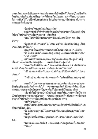 แนบเนียน และยังมีปมระหว่ำงเมกับแพท ที่เป็นคู่รักที่ได้มำอยู่ใกล้ชิดกัน
ในบ้ำนหลังเดียวกันแต่ในฐำนะที่พี่ชำยกับน้องสำว แพทจึงพยำยำมหำ
โอกำสที่จะได้ใกล้ชิดกับเมอยู่เสมอ โดยอ้ำงว่ำตนเองไม่สบำย ต้องกำร
คนดูแล ดังตัวอย่ำง
“โห ”บ้ำนใหญ่เหมือนกันนะเนี่ย
พอแพทมำถึงก็ทำำท่ำกระดี๊กระด๊ำเกินควำมจำำเป็นและวิ่งขึ้น
ไปบนโซฟำแล้วกระโดดๆ อย่ำง กับเด็กๆ
“แถมโซฟำนี่ก็เหมำะแก่กำรซ้อมเต้นกระโดดๆ ของฉัน
”มำกๆ
“โมออกกำำลังกำยมำกไม่ได้นะ หัวใจยิ่งไม่แข็งแรงอยู่ เดี๋ยว
”เกิดเป็นอะไรขึ้นมำ
แม่พูดขัดขึ้นทำำให้แพททำำเสียงจิ๊จ๊ะนิดหน่อยอย่ำงขัดใจ
“โธ่ แม่จ๋ำ แม่จะให้แพทกินๆ นอนๆ ”น่ะแพททำำไม่ได้หรอก
“หำ? แพท?”
แม่กับพ่อทำำหน้ำฉงนสนเท่ห์พร้อมกัน ฉันผู้เป็นลูกสำวที่รู้
เรื่องรำวทั้งหมดเป็นอย่ำงดีจึง แทรกขึ้นอย่ำงรู้หน้ำที่
“แพทเป็นชื่อที่พี่โมชอบใช้แทนตัวเองไงคะแม่ จำำไม่ได้เหรอ
คะสมัยเรียนมัธยมพี่โมเล่นละคร ”เวทีและรับบทเป็นแพท
“เอ๋? เล่นละครโรงเรียนเหรอ ทำำไมแม่ไม่ยักจำำได้ โมไม่เคย
”เล่นนะ
“นั่นสิเมอ้วน ฉันเคยเล่นละครอะไรกับใครที่ไหน เนอะๆ แม่
”เนอะ
แพทหันไปทำงแม่อย่ำงหำพวกก่อนจะหันกลับมำเจอสำยตำ
ยักษ์ขมูขีของฉันที่ถลึงตำสั่งให้ เขำหยุดพูดสักที นี่แหละที่ฉันเกลียด
คนพูดมำกเพรำะมักมักจะพำปัญหำที่แก้ไม่ตกมำที่ฉันเสมอ อ๊ำง!
“เฮ้อ ถ้ำโมยังซนอย่ำงนี้แล้วแม่ แพทก็หันมำสบตำกับฉัน ตำ
เป็นประกำยวำววำบจนน่ขนลุก ขนพองสยองเกล้ำ ก่อนจะกระโดดลง
มำจำกโซฟำแล้วทำำท่ำอ้อนเหมือนลูกหมำผู้น่ำสงสำร
“แม่ก็รู้ว่ำแพท...”
แพทหันมำสบตำกับฉันก่อนจะรีบเปลี่ยนท่ำทีแล้วตั้งต้นเรียก
ชื่อแทนตัวเองใหม่
“โมไม่สบำยอย่ำงนี้ ”โมควรจะมีเพื่อนนอนถึงนะถูกจริงไหม
“ ”อือฮึ
“ไม่รู้อะไรที่ทำำให้ฉันรู้สึกได้ถึงลำงร้ำยบำงอย่ำง และนั่นก็
คือ...
“ให้เมอ้วนนอนกับโมสิ ”นอนห้องเดียวกันดูแลกันทั้งคืนเลย
“ ”ก็ดีนะ
22
 