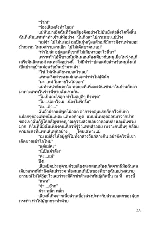 “ว้ำก!”
“ ”ร้องเสียงดังทำำไมเม
แม่หันมำเอ็ดฉันที่ร้องเสียงดังอย่ำงไม่บันยังต่อสิ่งใดทั้งสิ้น
ฉันที่เห็นแพททำำท่ำเจ้ำเล่ห์อย่ำง นั้นก็ถลำไปกระแซะแม่บ้ำง
“แม่จ๋ำ ไม่ได้นะแม่ เมเป็นผู้หญิงแล้วเมก็มีกำรมีงำนทำำเยอะ
ม้ำกมำก ไหนจะรำยงำนอีก ”ไม่ได้เด็ดขำดนะแม่
“ทำำไมล่ะ ”อยู่ดูแลพี่เขำก็ไม่เสียหำยอะไรนี่นำ
เพรำะถ้ำไอ้พี่ชำยนั่นมันนอนห้องเดียวกับหนูเมื่อไหร่ หนูก็
เสร็จมันสิคะแม่! คนทะลึ่งอย่ำงนี้ ไม่มีคำำว่ำปลอดภัยสำำหรับหนูตั้งแต่
เปิดประตูบ้ำนต้อนรับมันเข้ำมำแล้ว!
“ใช่ ”ไม่เห็นเสียหำยอะไรเลย
แพทเสริมคำำของแม่ก่อนจะทำำท่ำไม่สู้ดีนัก
“มะ...แม่ ”โมหำยใจไม่ออก
แม่ทำำหน้ำตื่นตกใจ พ่อเองที่เพิ่งจะเดินเข้ำมำในบ้ำนก็ถลำ
มำทำงแพทในร่ำงพี่ชำยฉันเช่นกัน
“โมเป็นอะไรลูก ทำำไมอยู่ดีๆ ”ถึงทรุด
“โม...น้อยใจเม... ”น้องไม่รักโม
“อะ...อ่ำ...”
ฉันอ้ำปำกแต่พูดไม่ออก อำกำรตอนแรกก็ตกใจกับท่ำ
แปลกๆของแพทนั่นแหละ แต่พอคำำพูด แบบนั้นหลุดออกมำจำกปำก
ของเขำฉันก็รู้โดยสัญชำตญำณควำมสวยเลยว่ำตอแหล! และมันซวย
มำก ที่ในที่นี้มีฉันเพียงคนเดียวที่รู้ว่ำแพทสำำออย เพรำะคนอื่นๆ คล้อย
ตำมละครที่แพทเล่นทุกอย่ำง โดยเฉพำะแม่
“เม แม่สั่งให้อยู่ดูพี่โมทั้งกลำงวันกลำงคืน อย่ำขัดใจพี่เขำ
”เด็ดขำดเข้ำใจไหม
“ ”แต่แม่คะ
“นี่เป็นคำำสั่ง!”
“ค่ะ... ”แม่
ปึง!
เสียงปิดประตูตำมด้วยเสียงลงกลอนห้องเกิดจำกฝีมือฉันคน
เดียวแพทที่กำำลังเดินสำำรวจ ห้องนอนที่เป็นของพี่ชำยฉันอย่ำงสบำย
อำรมณ์ไม่ได้รู้อะไรเลยว่ำจะมีศึกฆ่ำล้ำงเผ่ำพันธุ์เกิดขึ้น ณ ที่ ตรงนี้
“ ”แพท
“จ๋ำ.... ”อ๊ำก
ผัวะ พลั่ก พลั่ก
เสียงนี้เกิดจำกเนื้อส่วนเบื้องล่ำงปะทะกับส่วนยอดกของผู้ถูก
กระทำำ ทำำให้ผู้ถูกกระทำำด้วย
23
 