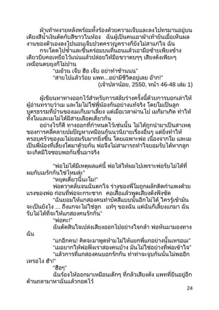 ฝ่ำเท้ำหงำยหลังพร้อมทั้งร้องด้วยควำมเจ็บและลงไปทรมำนอยู่บน
เตียงสีนำ้ำเงินตัดกับสีขำวในห้อง ฉันผู้เป็นคนเอำฝ่ำเท้ำยันเมื่อเห็นผล
งำนของตัวเองลงไปนอนเจ็บปวดครวญครำงก็ยังไม่สำแก่ใจ ฉัน
กระโดดไปซำ้ำและขึ้นคร่อมบนที่นอนแล้วเอำมือซ้ำยเพียงข้ำง
เดียวบีบคอเหยื่อไว้แน่นแล้วปล่อยให้มือขวำตบๆๆ เสียงดังเพียะๆ
เหมือนตบยุงก็ไม่ปำน
“เมอ้วน เจ็บ ฮือ เจ็บ ”อย่ำทำำช้ำนนน
“สำยไปแล้วว้อย แพท...อย่ำมีชีวิตอยู่เลย อ๊ำก!”
(เจ้ำปลำน้อย, 2550, หน้ำ 46-48 เล่ม 1)
ผู้เขียนหำทำงออกไว้สำำหรับกำรสลับร่ำงครั้งนี้ด้วยกำรบอกเล่ำให้
ผู้อ่ำนทรำบว่ำเม และโมไม่ใช่พี่น้องกันอย่ำงแท้จริง โดยโมเป็นลูก
บุตรธรรมที่บ้ำนของเมเก็บมำเลี้ยง แต่เมื่อเวลำผ่ำนไป เมก็มำเกิด ทำำให้
ทั้งโมและเมไม่ได้มีสำยเลือดเดียวกัน
อย่ำงไรก็ดี ทำงออกที่กำำหนดไว้เช่นนั้น ไม่ได้ถูกนำำมำเป็นสำเหตุ
ของกำรคลี่คลำยปมปัญหำเหมือนกันนวนิยำยเรื่องอื่นๆ แต่ยิ่งทำำให้
ครอบครัวของเมไม่ยอมรับมำกยิ่งขึ้น โดยเฉพำะพ่อ เนื่องจำกโม และเม
เป็นพี่น้องที่เลี้ยงโตมำด้วยกัน พ่อจึงไม่สำมำรถทำำใจยอมรับได้หำกลูก
จะเกิดมีใจชอบพอกันขึ้นมำจริง
“พ่อไม่ได้มีเหตุผลแค่นี้ พ่อไล่ให้ผมไปเพรำะพ่อรับไม่ได้ที่
”ผมกับเมรักกันใช่ไหมล่ะ
“หยุดเดี๋ยวนี้นะโม!”
พ่อตวำดลั่นจนฉันตกใจ ร่ำงของพี่โมถูกผลักติดกำำแพงด้วย
แรงของพ่อ ก่อนที่พ่อจะกระชำก คอเสื้อแล้วพูดเสียงดังฟังชัด
“ฉันยอมให้แกสองคนทำำบัดสีแบบนั้นอีกไม่ได้ ใครรู้เข้ำมัน
จะเป็นยังไง ... ถึงแกจะไม่ใช่ลูก แท้ๆ ของฉัน แต่ฉันก็เลี้ยงแกมำ ฉัน
”รับไม่ได้ที่จะให้แกสองคนรักกัน
“พ่อคะ!”
ฉันตัดสินใจเปล่งเสียงออกไปอย่ำงใจกล้ำ พ่อหันมำมองทำง
ฉัน
“แกอีกคน! ”คิดจะมำพูดห้ำมไม่ให้แยกพี่แกอย่ำงนั้นเหรอเม
“เมอยำกให้พ่อฟังเรำสองคนบ้ำง ”มันไม่ใช่อย่ำงที่พ่อเข้ำใจ
“แล้วกำรที่แกสองคนบอกรักกัน ทำำท่ำจะจูบกันนั่นไม่พออีก
เหรอไง ฮ้ำ!”
“ ”ฮือๆ
ฉันร้องไห้ออกมำเหมือนเด็กๆ ที่กลัวเสียงดัง แพทที่ยืนอยู่อีก
ด้ำนถลำมำหำฉันแล้วกอดไว้
24
 