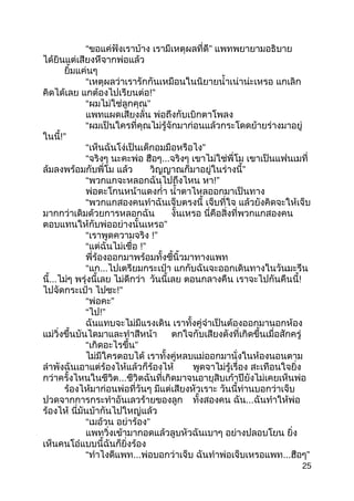 “ขอแค่ฟังเรำบ้ำง ”เรำมีเหตุผลที่ดี แพทพยำยำมอธิบำย
ได้ยินแต่เสียงหึจำกพ่อแล้ว
ยิ้มแค่นๆ
“เหตุผลว่ำเรำรักกันเหมือนในนิยำยนำ้ำเน่ำน่ะเหรอ แกเลิก
คิดได้เลย แกต้องไปเรียนต่อ!”
“ ”ผมไม่ใช่ลูกคุณ
แพทแผดเสียงลั่น พ่อถึงกับเบิกตำโพลง
“ผมเป็นใครที่คุณไม่รู้จักมำก่อนแล้วกระโดดย้ำยร่ำงมำอยู่
ในนี้!”
“ ”เห็นฉันโง่เป็นเด็กอมมือหรือไง
“จริงๆ นะคะพ่อ ฮือๆ...จริงๆ เขำไม่ใช่พี่โม เขำเป็นแฟนเมที่
ล้มลงพร้อมกับพี่โม แล้ว ”วิญญำณก็มำอยู่ในร่ำงนี้
“พวกแกจะหลอกฉันไปถึงไหน หำ!”
พ่อตะโกนหน้ำแดงกำ่ำ นำ้ำตำไหลออกมำเป็นทำง
“พวกแกสองคนทำำฉันเจ็บตรงนี้ เจ็บที่ใจ แล้วยังคิดจะให้เจ็บ
มำกกว่ำเดิมด้วยกำรหลอกฉัน งั้นเหรอ นี่คือสิ่งที่พวกแกสองคน
”ตอบแทนให้กับพ่ออย่ำงนั้นเหรอ
“เรำพูดควำมจริง !”
“แต่ฉันไม่เชื่อ !”
พี่ร้องออกมำพร้อมทั้งชี้นิ้วมำทำงแพท
“แก...ไปเตรียมกระเป๋ำ แกกับฉันจะออกเดินทำงในวันมะรึน
นี้...ไม่ๆ พรุ่งนี้เลย ไม่ดีกว่ำ วันนี้เลย ตอนกลำงคืน เรำจะไปกันคืนนี้!
ไปจัดกระเป๋ำ ไปซะ!”
“ ”พ่อคะ
“ไป!”
ฉันแทบจะไม่มีแรงเดิน เรำทั้งคู่จำำเป็นต้องออกมำนอกห้อง
แม่วิ่งขึ้นบันไดมำและทำำสีหน้ำ ตกใจกับเสียงดังที่เกิดขึ้นเมื่อสักครู่
“ ”เกิดอะไรขึ้น
ไม่มีใครตอบได้ เรำทั้งคู่หลบแม่ออกมำนั่งในห้องนอนตำม
ลำำพังฉันเอำแต่ร้องไห้แล้วก็ร้องไห้ พูดจำไม่รู้เรื่อง สะเทือนใจยิ่ง
กว่ำครั้งไหนในชีวิต...ชีวิตฉันที่เกิดมำจนอำยุสิบเก้ำปียังไม่เคยเห็นพ่อ
ร้องไห้มำก่อนพ่อที่วันๆ มีแต่เสียงหัวเรำะ วันนี้ท่ำนบอกว่ำเจ็บ
ปวดจำกกำรกระทำำอันเลวร้ำยของลูก ทั้งสองคน ฉัน...ฉันทำำให้พ่อ
ร้องไห้ นี่มันบ้ำกันไปใหญ่แล้ว
“เมอ้วน ”อย่ำร้อง
แพทวิ่งเข้ำมำกอดแล้วลูบหัวฉันเบำๆ อย่ำงปลอบโยน ยิ่ง
เห็นคนโอ๋แบบนี้ฉันก็ยิ่งร้อง
“ทำำไงดีแพท...พ่อบอกว่ำเจ็บ ฉันทำำพ่อเจ็บเหรอแพท... ”ฮือๆ
25
 